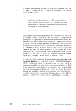 Martini, Mello, Xavier, Botelho 	 Saúde do Idoso - Enfermagem
32
O período pós-1988 foi marcado por uma série de regulamentações
do texto constitucional no que concerne às políticas setoriais de
proteção aos idosos.
Especificamente na área da saúde, em 1994, foi aprovada a Lei n.
8.842 – a Política Nacional do Idoso (PNI) - um conjunto de ações
governamentais para assegurar os direitos sociais dos idosos, tornando-
os mais passíveis de operacionalização.
As principais diretrizes norteadoras da PNI consistiam em: incentivar
e viabilizar formas alternativas de cooperação intergeracional;
atuar junto às organizações da sociedade civil representativas dos
interesses dos idosos com vistas à formulação - implementar e avaliar
políticas, planos e projetos; priorizar o atendimento dos idosos em
condição de vulnerabilidade por suas próprias famílias em detrimento
ao atendimento asilar; promover a capacitação e a reciclagem dos
recursos humanos nas áreas de geriatria e gerontologia; priorizar o
atendimento do idoso em órgãos públicos e privados prestadores de
serviços; e fomentar a discussão e o desenvolvimento de estudos
referentes à questão do envelhecimento (BRASIL, 1996).
Somenteem1999,oMinistériodaSaúdeelaborouaPolíticaNacional
de Saúde do Idoso, por meio da Portaria n. 1.395 GM/MS (BRASIL,
1996), fundamentando-se no argumento de que eram altos os
custos despendidos nos tratamentos oferecidos aos idosos no SUS,
e que estes não proporcionavam respostas às reais necessidades
de tal grupo populacional. Buscando reverter o enfoque do modelo
assistencial à saúde, a política apresenta dois eixos orientadores: -
medidas preventivas com especial destaque para a promoção da
saúde; e - atendimento multidisciplinar específico para os idosos.
 