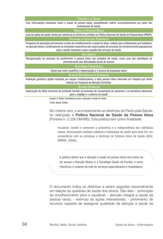 Martini, Mello, Xavier, Botelho 	 Saúde do Idoso - Enfermagem
34
Caderneta de Saúde
Com informações relevantes sobre a saúde da pessoa idosa, possibilitando melhor acompanhamento por parte dos
profissionais de saúde.
Manual de Atenção Básica
Guia de ações de saúde, tendo por referência as diretrizes contidas na Política Nacional de Saúde da Pessoa Idosa (PNSPI).
Programa de Educação Permanente
Programa de educação permanente na área do envelhecimento e saúde do idoso, voltado para profissionais que trabalham
na atenção básica, contemplando os conteúdos específicos das repercussões do processo de envelhecimento populacional
para a saúde individual e para a gestão dos serviços de saúde.
Acolhimento
Reorganização do processo de acolhimento à pessoa idosa nas unidades de saúde, como uma das estratégias de
enfrentamento das dificuldades atuais de acesso.
Assistência Farmacêutica
Ações que visem qualificar a dispensação e o acesso da população idosa.
Atenção Diferenciada na Internação
Avaliação geriátrica global realizada por equipe multidisciplinar, a toda pessoa idosa internada em hospital que tenha
aderido ao Programa de Atenção Domiciliar.
Atenção Domiciliar
Valorização do efeito favorável do ambiente familiar no processo de recuperação de pacientes e os benefícios adicionais
para o cidadão e o sistema de saúde.
Quadro 9: Ações estratégicas para a atenção à saúde do idoso.
Fonte: Brasil, 2006a.
No mesmo ano, e acompanhando as diretrizes do Pacto pela Saúde,
foi relançada a Política Nacional de Saúde da Pessoa Idosa
(Portaria n. 2.528 GM/MS). Esta política tem como finalidade:
recuperar, manter e promover a autonomia e a independência dos indivíduos
idosos, direcionando medidas coletivas e individuais de saúde para esse fim, em
consonância com os princípios e diretrizes do Sistema Único de Saúde (SUS).
(BRASIL, 2006a).
A política define que a atenção à saúde da pessoa idosa terá como via
de acesso a Atenção Básica e a Estratégia Saúde da Família, e como
referência o restante da rede de serviços especializados e hospitalares.
O documento indica as diretrizes a serem seguidas nacionalmente
em relação às questões de saúde dos idosos. São elas: - promoção
do envelhecimento ativo e saudável; - atenção integral à saúde da
pessoa idosa; - estímulo às ações intersetoriais; - provimento de
recursos capazes de assegurar qualidade da atenção à saúde da
 