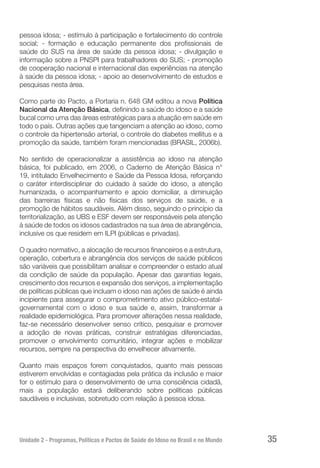 Unidade 2 - Programas, Políticas e Pactos de Saúde do Idoso no Brasil e no Mundo 35
pessoa idosa; - estímulo à participação e fortalecimento do controle
social; - formação e educação permanente dos profissionais de
saúde do SUS na área de saúde da pessoa idosa; - divulgação e
informação sobre a PNSPI para trabalhadores do SUS; - promoção
de cooperação nacional e internacional das experiências na atenção
à saúde da pessoa idosa; - apoio ao desenvolvimento de estudos e
pesquisas nesta área.
Como parte do Pacto, a Portaria n. 648 GM editou a nova Política
Nacional da Atenção Básica, definindo a saúde do idoso e a saúde
bucal como uma das áreas estratégicas para a atuação em saúde em
todo o país. Outras ações que tangenciam a atenção ao idoso, como
o controle da hipertensão arterial, o controle do diabetes mellitus e a
promoção da saúde, também foram mencionadas (BRASIL, 2006b).
No sentido de operacionalizar a assistência ao idoso na atenção
básica, foi publicado, em 2006, o Caderno de Atenção Básica n°
19, intitulado Envelhecimento e Saúde da Pessoa Idosa, reforçando
o caráter interdisciplinar do cuidado à saúde do idoso, a atenção
humanizada, o acompanhamento e apoio domiciliar, a diminuição
das barreiras físicas e não físicas dos serviços de saúde, e a
promoção de hábitos saudáveis. Além disso, seguindo o princípio da
territorialização, as UBS e ESF devem ser responsáveis pela atenção
à saúde de todos os idosos cadastrados na sua área de abrangência,
inclusive os que residem em ILPI (públicas e privadas).
O quadro normativo, a alocação de recursos financeiros e a estrutura,
operação, cobertura e abrangência dos serviços de saúde públicos
são variáveis que possibilitam analisar e compreender o estado atual
da condição de saúde da população. Apesar das garantias legais,
crescimento dos recursos e expansão dos serviços, a implementação
de políticas públicas que incluam o idoso nas ações de saúde é ainda
incipiente para assegurar o comprometimento ativo público-estatal-
governamental com o idoso e sua saúde e, assim, transformar a
realidade epidemiológica. Para promover alterações nessa realidade,
faz-se necessário desenvolver senso crítico, pesquisar e promover
a adoção de novas práticas, construir estratégias diferenciadas,
promover o envolvimento comunitário, integrar ações e mobilizar
recursos, sempre na perspectiva do envelhecer ativamente.
Quanto mais espaços forem conquistados, quanto mais pessoas
estiverem envolvidas e contagiadas pela prática da inclusão e maior
for o estímulo para o desenvolvimento de uma consciência cidadã,
mais a população estará deliberando sobre políticas públicas
saudáveis e inclusivas, sobretudo com relação à pessoa idosa.
 