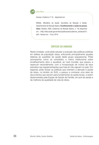 Martini, Mello, Xavier, Botelho 	 Saúde do Idoso - Enfermagem
36
Saiba Mais
Acesse o Caderno nº 19 , disponível em:
BRASIL. Ministério da Saúde. Secretária de Atenção à Saúde.
Departamento de Atenção Básica. Envelhecimento e saúde da pessoa
idosa. Brasília, 2006. (Cadernos de Atenção Básica, n. 19) disponível
em: <http://dab.saude.gov.br/docs/publicacoes/cadernos_ab/abcad19.
pdf>. Acesso em: 14 jul. 2010.
SÍNTESE DA UNIDADE
Nesta Unidade, você pôde estudar a evolução das políticas públicas
em defesa da população idosa, enfocando principalmente aquelas
relativas às questões da saúde deste grupo populacional. Pôde
acompanhar como se consolidou o marco institucional sobre
envelhecimento ativo e saudável, ao nível mundial, que passou a
repercutir nacionalmente, com a incorporação de muitos de seus
preceitos nas regulamentações que hoje em dia vigoram no país. Em
especial, pôde revisar as políticas que orientam a atenção à saúde
do idoso, no âmbito do SUS, e passou a conhecer uma série de
documentos que servem para fundamentar as ações locais, a serem
desenvolvidas pela Equipe de Saúde da Família, em prol da saúde e
da melhoria da qualidade de vida do idoso.
 