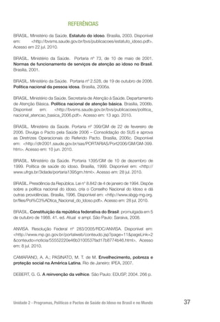 Unidade 2 - Programas, Políticas e Pactos de Saúde do Idoso no Brasil e no Mundo 37
REFERÊNCIAS
BRASIL. Ministério da Saúde. Estatuto do idoso. Brasília, 2003. Disponível
em: <http://bvsms.saude.gov.br/bvs/publicacoes/estatuto_idoso.pdf>.
Acesso em 22 jul. 2010.
BRASIL. Ministério da Saúde. Portaria nº 73, de 10 de maio de 2001.
Normas de funcionamento de serviços de atenção ao idoso no Brasil.
Brasília, 2001.
BRASIL. Ministério da Saúde. Portaria nº 2.528, de 19 de outubro de 2006.
Política nacional da pessoa idosa. Brasília, 2006a.
BRASIL. Ministério da Saúde. Secretaria de Atenção à Saúde. Departamento
de Atenção Básica. Política nacional de atenção básica. Brasília, 2006b.
Disponível em: <http://bvsms.saude.gov.br/bvs/publicacoes/politica_
nacional_atencao_basica_2006.pdf>. Acesso em: 13 ago. 2010.
BRASIL. Ministério da Saúde. Portaria nº 399/GM de 22 de fevereiro de
2006. Divulga o Pacto pela Saúde 2006 – Consolidação do SUS e aprova
as Diretrizes Operacionais do Referido Pacto. Brasília, 2006c. Disponível
em: <http://dtr2001.saude.gov.br/sas/PORTARIAS/Port2006/GM/GM-399.
htm>. Acesso em: 10 jun. 2010.
BRASIL. Ministério da Saúde. Portaria 1395/GM de 10 de dezembro de
1999. Política de saúde do idoso. Brasília, 1999. Disponível em: <http://
www.ufrgs.br/3idade/portaria1395gm.html>. Acesso em: 28 jul. 2010.
BRASIL. Presidência da República. Lei n° 8.842 de 4 de janeiro de 1994. Dispõe
sobre a política nacional do idoso, cria o Conselho Nacional do Idoso e dá
outras providências. Brasília, 1996. Disponível em: <http://www.sbgg-mg.org.
br/files/Pol%C3%ADtica_Nacional_do_Idoso.pdf>. Acesso em: 28 jul. 2010.
BRASIL. Constituição da república federativa do Brasil: promulgada em 5
de outubro de 1988. 41. ed. Atual e ampl. São Paulo: Saraiva, 2008.
ANVISA. Resolução Federal nº 283/2005/RDC/ANVISA. Disponível em:
<http://www.mp.go.gov.br/portalweb/conteudo.jsp?page=11&pageLink=2
&conteudo=noticia/55552220e46b3100537fad17b8774b46.html>. Acesso
em: 8 jul. 2010.
CAMARANO, A. A.; PASINATO, M. T. de M. Envelhecimento, pobreza e
proteção social na América Latina. Rio de Janeiro: IPEA, 2007.
DEBERT, G. G. A reinvenção da velhice. São Paulo: EDUSP, 2004. 266 p.
 