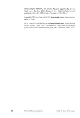 Martini, Mello, Xavier, Botelho 	 Saúde do Idoso - Enfermagem
38
ORGANIZAÇÃO MUNDIAL DA SAÚDE. Towards age-friendly: primary
health care. Genebra, 2004. Disponível em: <http://whqlibdoc.who.int/
publications/2004/9241592184.pdf>. Acesso em: 11 fev. 2010.
ORGANIZAÇÃO MUNDIAL DA SAÚDE. Guia global: cidade amiga do idoso.
Genebra, 2008.
WORLD HEALTH ORGANIZATION. Envelhecimento ativo: uma política de
saúde. Brasília: OPAS, 2005. Disponível em: <http://www.prosaude.org/
publicacoes/diversos/envelhecimento_ativo.pdf>. Acesso em: 10 fev. 2010.
 