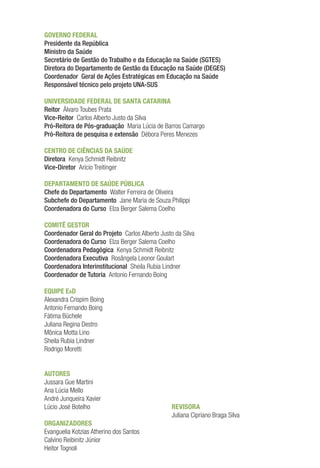 GOVERNO FEDERAL
Presidente da República
Ministro da Saúde
Secretário de Gestão do Trabalho e da Educação na Saúde (SGTES)
Diretora do Departamento de Gestão da Educação na Saúde (DEGES)
Coordenador Geral de Ações Estratégicas em Educação na Saúde
Responsável técnico pelo projeto UNA-SUS
UNIVERSIDADE FEDERAL DE SANTA CATARINA
Reitor Álvaro Toubes Prata
Vice-Reitor Carlos Alberto Justo da Silva
Pró-Reitora de Pós-graduação Maria Lúcia de Barros Camargo
Pró-Reitora de pesquisa e extensão Débora Peres Menezes
CENTRO DE CIÊNCIAS DA SAÚDE
Diretora Kenya Schmidt Reibnitz
Vice-Diretor Arício Treitinger
DEPARTAMENTO DE SAÚDE PÚBLICA
Chefe do Departamento Walter Ferreira de Oliveira
Subchefe do Departamento Jane Maria de Souza Philippi
Coordenadora do Curso Elza Berger Salema Coelho
COMITÊ GESTOR
Coordenador Geral do Projeto Carlos Alberto Justo da Silva
Coordenadora do Curso Elza Berger Salema Coelho
Coordenadora Pedagógica Kenya Schmidt Reibnitz
Coordenadora Executiva Rosângela Leonor Goulart
Coordenadora Interinstitucional Sheila Rubia Lindner
Coordenador de Tutoria Antonio Fernando Boing
EQUIPE EaD
Alexandra Crispim Boing
Antonio Fernando Boing
Fátima Büchele
Juliana Regina Destro
Mônica Motta Lino
Sheila Rubia Lindner
Rodrigo Moretti
AUTORES
Jussara Gue Martini
Ana Lúcia Mello
André Junqueira Xavier
Lúcio José Botelho
ORGANIZADORES
Evanguelia Kotzias Atherino dos Santos
Calvino Reibinitz Júnior
Heitor Tognoli
REVISORA
Juliana Cipriano Braga Silva
 