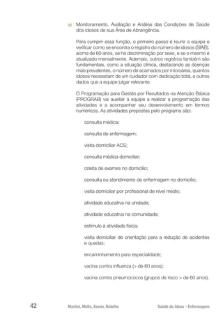 Martini, Mello, Xavier, Botelho 	 Saúde do Idoso - Enfermagem
42
a)	 Monitoramento, Avaliação e Análise das Condições de Saúde
dos idosos de sua Área de Abrangência.
Para cumprir essa função, o primeiro passo é reunir a equipe e
verificar como se encontra o registro do número de idosos (SIAB),
acima de 60 anos, se há discriminação por sexo, e se o mesmo é
atualizado mensalmente. Ademais, outros registros também são
fundamentais, como a situação clínica, destacando as doenças
mais prevalentes, o número de acamados por microárea, quantos
idosos necessitam de um cuidador com dedicação total, e outros
dados que a equipe julgar relevante.
O Programação para Gestão por Resultados na Atenção Básica
(PROGRAB) vai auxiliar a equipe a realizar a programação das
atividades e a acompanhar seu desenvolvimento em termos
numéricos. As atividades propostas pelo programa são:
consulta médica;
consulta de enfermagem;
visita domiciliar ACS;
consulta médica domiciliar;
coleta de exames no domicílio;
consulta ou atendimento de enfermagem no domicílio;
visita domiciliar por profissional de nível médio;
atividade educativa na unidade;
atividade educativa na comunidade;
estímulo à atividade física;
visita domiciliar de orientação para a redução de acidentes
e quedas;
encaminhamento para especialidade;
vacina contra influenza (> de 60 anos);
vacina contra pneumococos (grupos de risco > de 60 anos).
 
