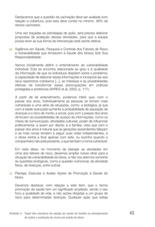 Unidade 3 - Papel dos membros da equipe de saúde da família no planejamento
de ações e avaliação de riscos em saúde do idoso
43
Destacamos que a questão da vacinação deve ser avaliada com
relação a cobertura, pois esta deve conter no mínimo 80% de
idosos vacinados.
Uma vez traçadas as estratégias de ação, será preciso elaborar
propostas de avaliação dessas atividades, para que a equipe
possa rever se sua forma de intervenção está sendo efetiva.
b)	 Vigilância em Saúde, Pesquisa e Controle dos Fatores de Risco
e Vulnerabilidade que Ameacem à Saúde dos Idosos Sob Sua
Responsabilidade.
Vamos inicialmente definir o entendimento de vulnerabilidade
individual. Esta se encontra relacionada ao grau e à qualidade
da informação de que os indivíduos dispõem sobre o problema;
à capacidade de elaborar essas informações e incorporá-las aos
seus repertórios cotidianos [...], ao interesse e às possibilidades
efetivas de transformar essas preocupações em práticas
protegidas e protetoras (AYRES et al, 2003, p. 117).
A partir de tal entendimento, podemos inferir que, com o
passar dos anos, individualmente as pessoas se tornam mais
vulneráveis a uma série de situações, como: a biológica, já que
com a idade avançada aumenta a probabilidade de aquisição de
doenças e o risco de morte; a social, pois com o passar dos anos
diminuem as possibilidades de acesso às informações, como os
meios de comunicação, atividades culturais, poder de influenciar
politicamente, e assim por diante; e a familiar, visto que com o
passar dos anos é natural que as gerações ascendentes faleçam
e as mais novas tendem a seguir suas vidas independentes, e
o idoso venha a ficar apenas com este, ou sozinho quando o
companheiro não está presente, o que também o torna vulnerável.
Em vista disso, no momento de planejar as atividades em
cima dos fatores de risco, devemos ampliar nosso olhar para a
situação de vulnerabilidade do idoso, e não nos atermos somente
às questões biológicas, como a questão nutricional, de atividade
física, de doenças, entre outras.
c)	 Planejar, Executar e Avaliar Ações de Promoção à Saúde do
Idoso.
Devemos destacar, com relação a este item, que o termo
promoção da saúde tem um significado ampliado, sendo o seu
foco a qualidade de vida, e não ações dirigidas a um grupo de
risco para determinadas doenças. Qualquer ação que esteja
 