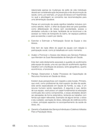 Martini, Mello, Xavier, Botelho 	 Saúde do Idoso - Enfermagem
44
relacionada apenas às mudanças de estilo de vida individuais
deverá ser considerada ação de prevenção e não de promoção da
saúde, como, por exemplo, um grupo de idosos com hipertensão
no qual a abordagem se concentra nas recomendações para
uma alimentação saudável.
Pensar em promoção da saúde significa trabalhar inclusive com
outros setores. Assim, o olhar da equipe deve ser para questões
como alfabetização de idosos sem escolaridade, acesso a
atividades culturais e de lazer, facilidade de se locomover e de
acessar os meios de transporte do bairro, ter espaços públicos
para se exercitar, e assim por diante.
d)	 Exercitar e Estimular a Participação Social da Equipe e dos
Idosos.
Este item de nada difere do papel da equipe com relação à
participação social, como já trabalhado em outro momento.
e)	 Avaliar e Promover o Acesso dos Idosos aos Serviços Públicos
que Atendam às Suas Necessidades de Atenção em Saúde.
Este item está diretamente associado à questão do acolhimento
pela equipe de saúde, uma vez que discutir acolhimento significa
trabalhar com a facilitação de acessos, tanto geográficos, quanto
econômicos, e funcionais.
f)	 Planejar, Desenvolver e Avaliar Processos de Capacitação de
Recursos Humanos em Saúde do Idoso.
Existem duas perspectivas com respeito a esta função. Primeiro,
que você, como profissional de nível superior da área da saúde,
está sendo especializado em Saúde da Família, ou seja, é um
recurso humano sendo capacitado. A segunda é que, dentro
de sua equipe, você possui um papel fundamental na educação
continuada dos outros componentes, e essas atividades devem
ser planejadas de forma sistemática, tentando-se trabalhar com
temas que sejam relevantes. Exemplos de alguns temas: o idoso
e seu cuidador, vacinação do idoso, detecção de violência contra
o idoso, principais aspectos no acompanhamento da saúde do
idoso, etc.
g)	 Garantir a Qualidade dos Serviços Individuais e Coletivos Voltados
Para a População Idosa.
 