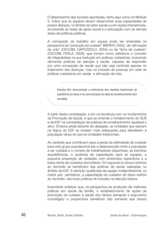 Martini, Mello, Xavier, Botelho 	 Saúde do Idoso - Enfermagem
46
O desempenho das funções apontadas, tanto aqui como no Módulo
2, indica que as equipes devem desenvolver suas capacidades de
propor alianças, no âmbito do setor saúde ou em ações intersetoriais,
envolvendo as redes de apoio social e a articulação com as demais
áreas de políticas públicas.
A concepção do trabalho em equipe pode ser entendida na
perspectiva da “produção do cuidado” (MERHY, 2002), da “afirmação
da vida” (CECCIM; CAPOZZOLO, 2004) ou da “linha de cuidado”
(CECCIM; FERLA, 2006), que tomam como referência o conceito
de integralidade na sua tradução em práticas cuidadoras, buscando
reinventar práticas de atenção à saúde, capazes de responder
por uma concepção de saúde que não seja centrada apenas no
tratamento das doenças, mas na inclusão de pessoas em rede de
práticas cuidadoras em saúde e afirmação da vida.
Estudos têm demonstrado a ineficiência dos modelos tradicionais de
assistência ao idoso e na concretização do ideal do envelhecimento bem
sucedido.
A partir desta constatação, e em consonância com os fundamentos
da Promoção da Saúde, é que se entende o fortalecimento do SUS
e da ESF na consolidação de práticas de envelhecimento saudável e
ativo. Embora ainda distante do desejado, as Unidades que operam
na lógica da ESF se revelam mais adequadas para atenderem a
população idosa do que as Unidades tradicionais.
As variáveis que contribuem para a perda da efetividade do cuidado
para este grupo populacional são a desproporção entre a população
a ser cuidada e o número de trabalhadores disponíveis, as barreiras
arquitetônicas, a ausência de capacitação para as equipes, a
pequena proporção de unidades com protocolos específicos e a
baixa oferta de cuidados domiciliares. Em especial os idosos restritos
ao domicílio se beneficiam das práticas de saúde realizadas no
âmbito da ESF. A atenção qualificada da equipe multiprofissional, os
check ups  periódicos, a capacitação do cuidador do idoso restrito
ao domicílio, são boas práticas de inclusão na atenção básica.
Importante enfatizar que, na perspectiva da produção de melhores
práticas em saúde da família, o estabelecimento de ações de
promoção do cuidado à saúde dos idosos extrapola o argumento
cronológico e proporciona benefícios não somente aos idosos
 