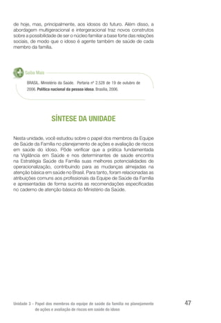 Unidade 3 - Papel dos membros da equipe de saúde da família no planejamento
de ações e avaliação de riscos em saúde do idoso
47
de hoje, mas, principalmente, aos idosos do futuro. Além disso, a
abordagem multigeracional e intergeracional traz novos construtos
sobre a possibilidade de ser o núcleo familiar a base forte das relações
sociais, de modo que o idoso é agente também de saúde de cada
membro da família.
BRASIL. Ministério da Saúde. Portaria nº 2.528 de 19 de outubro de
2006. Política nacional da pessoa idosa. Brasília, 2006.
Saiba Mais
SÍNTESE DA UNIDADE
Nesta unidade, você estudou sobre o papel dos membros da Equipe
de Saúde da Família no planejamento de ações e avaliação de riscos
em saúde do idoso. Pôde verificar que a prática fundamentada
na Vigilância em Saúde e nos determinantes de saúde encontra
na Estratégia Saúde da Família suas melhores potencialidades de
operacionalização, contribuindo para as mudanças almejadas na
atenção básica em saúde no Brasil. Para tanto, foram relacionadas as
atribuições comuns aos profissionais da Equipe de Saúde da Família
e apresentadas de forma sucinta as recomendações especificadas
no caderno de atenção básica do Ministério da Saúde.
 