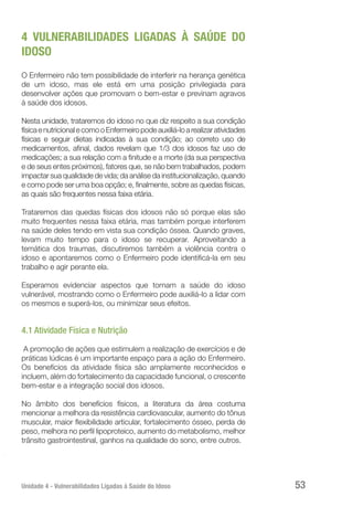 Unidade 4 - Vulnerabilidades Ligadas à Saúde do Idoso 53
4 VULNERABILIDADES LIGADAS À SAÚDE DO
IDOSO
O Enfermeiro não tem possibilidade de interferir na herança genética
de um idoso, mas ele está em uma posição privilegiada para
desenvolver ações que promovam o bem-estar e previnam agravos
à saúde dos idosos.
Nesta unidade, trataremos do idoso no que diz respeito a sua condição
físicaenutricionalecomooEnfermeiropodeauxiliá-loarealizaratividades
físicas e seguir dietas indicadas à sua condição; ao correto uso de
medicamentos, afinal, dados revelam que 1/3 dos idosos faz uso de
medicações; a sua relação com a finitude e a morte (da sua perspectiva
e de seus entes próximos), fatores que, se não bem trabalhados, podem
impactar sua qualidade de vida; da análise da institucionalização, quando
e como pode ser uma boa opção; e, finalmente, sobre as quedas físicas,
as quais são frequentes nessa faixa etária.
Trataremos das quedas físicas dos idosos não só porque elas são
muito frequentes nessa faixa etária, mas também porque interferem
na saúde deles tendo em vista sua condição óssea. Quando graves,
levam muito tempo para o idoso se recuperar. Aproveitando a
temática dos traumas, discutiremos também a violência contra o
idoso e apontaremos como o Enfermeiro pode identificá-la em seu
trabalho e agir perante ela.
Esperamos evidenciar aspectos que tornam a saúde do idoso
vulnerável, mostrando como o Enfermeiro pode auxiliá-lo a lidar com
os mesmos e superá-los, ou minimizar seus efeitos.
4.1 Atividade Física e Nutrição
A promoção de ações que estimulem a realização de exercícios e de
práticas lúdicas é um importante espaço para a ação do Enfermeiro.
Os benefícios da atividade física são amplamente reconhecidos e
incluem, além do fortalecimento da capacidade funcional, o crescente
bem-estar e a integração social dos idosos.
No âmbito dos benefícios físicos, a literatura da área costuma
mencionar a melhora da resistência cardiovascular, aumento do tônus
muscular, maior flexibilidade articular, fortalecimento ósseo, perda de
peso, melhora no perfil lipoproteico, aumento do metabolismo, melhor
trânsito gastrointestinal, ganhos na qualidade do sono, entre outros.
 
