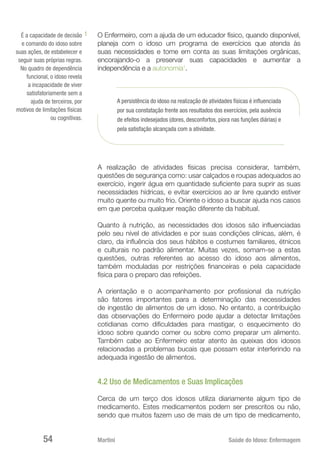 Martini 	 Saúde do Idoso: Enfermagem
54
O Enfermeiro, com a ajuda de um educador físico, quando disponível,
planeja com o idoso um programa de exercícios que atenda às
suas necessidades e tome em conta as suas limitações orgânicas,
encorajando-o a preservar suas capacidades e aumentar a
independência e a autonomia1
.
A persistência do idoso na realização de atividades físicas é influenciada
por sua constatação frente aos resultados dos exercícios, pela ausência
de efeitos indesejados (dores, desconfortos, piora nas funções diárias) e
pela satisfação alcançada com a atividade.
A realização de atividades físicas precisa considerar, também,
questões de segurança como: usar calçados e roupas adequados ao
exercício, ingerir água em quantidade suficiente para suprir as suas
necessidades hídricas, e evitar exercícios ao ar livre quando estiver
muito quente ou muito frio. Oriente o idoso a buscar ajuda nos casos
em que perceba qualquer reação diferente da habitual.
Quanto à nutrição, as necessidades dos idosos são influenciadas
pelo seu nível de atividades e por suas condições clínicas, além, é
claro, da influência dos seus hábitos e costumes familiares, étnicos
e culturais no padrão alimentar. Muitas vezes, somam-se a estas
questões, outras referentes ao acesso do idoso aos alimentos,
também moduladas por restrições financeiras e pela capacidade
física para o preparo das refeições.
A orientação e o acompanhamento por profissional da nutrição
são fatores importantes para a determinação das necessidades
de ingestão de alimentos de um idoso. No entanto, a contribuição
das observações do Enfermeiro pode ajudar a detectar limitações
cotidianas como dificuldades para mastigar, o esquecimento do
idoso sobre quando comer ou sobre como preparar um alimento.
Também cabe ao Enfermeiro estar atento às queixas dos idosos
relacionadas a problemas bucais que possam estar interferindo na
adequada ingestão de alimentos.
4.2 Uso de Medicamentos e Suas Implicações
Cerca de um terço dos idosos utiliza diariamente algum tipo de
medicamento. Estes medicamentos podem ser prescritos ou não,
sendo que muitos fazem uso de mais de um tipo de medicamento,
É a capacidade de decisão
e comando do idoso sobre
suas ações, de estabelecer e
seguir suas próprias regras.
No quadro de dependência
funcional, o idoso revela
a incapacidade de viver
satisfatoriamente sem a
ajuda de terceiros, por
motivos de limitações físicas
ou cognitivas.
1
 