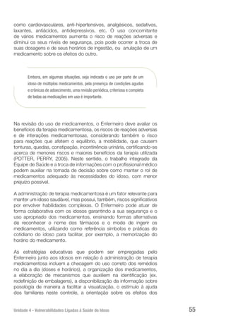 Unidade 4 - Vulnerabilidades Ligadas à Saúde do Idoso 55
como cardiovasculares, anti-hipertensivos, analgésicos, sedativos,
laxantes, antiácidos, antidepressivos, etc. O uso concomitante
de vários medicamentos aumenta o risco de reações adversas e
diminui os seus níveis de segurança, pois pode ocorrer a troca de
suas dosagens e de seus horários de ingestão, ou anulação de um
medicamento sobre os efeitos do outro.
Embora, em algumas situações, seja indicado o uso por parte de um
idoso de múltiplos medicamentos, pela presença de condições agudas
e crônicas de adoecimento, uma revisão periódica, criteriosa e completa
de todas as medicações em uso é importante.
Na revisão do uso de medicamentos, o Enfermeiro deve avaliar os
benefícios da terapia medicamentosa, os riscos de reações adversas
e de interações medicamentosas, considerando também o risco
para reações que afetem o equilíbrio, a mobilidade, que causem
tonturas, quedas, constipação, incontinência urinária, certificando-se
acerca de menores riscos e maiores benefícios da terapia utilizada
(POTTER, PERRY, 2005). Neste sentido, o trabalho integrado da
Equipe de Saúde e a troca de informações com o profissional médico
podem auxiliar na tomada de decisão sobre como manter o rol de
medicamentos adequado às necessidades do idoso, com menor
prejuízo possível.
A administração de terapia medicamentosa é um fator relevante para
manter um idoso saudável, mas possui, também, riscos significativos
por envolver habilidades complexas. O Enfermeiro pode atuar de
forma colaborativa com os idosos garantindo a sua segurança e o
uso apropriado dos medicamentos, ensinando formas alternativas
de reconhecer o nome dos fármacos e o modo de ingerir os
medicamentos, utilizando como referência símbolos e práticas do
cotidiano do idoso para facilitar, por exemplo, a memorização do
horário do medicamento.
As estratégias educativas que podem ser empregadas pelo
Enfermeiro junto aos idosos em relação à administração de terapia
medicamentosa incluem a checagem do uso correto dos remédios
no dia a dia (doses e horários), a organização dos medicamentos,
a elaboração de mecanismos que auxiliem na identificação (ex.
redefinição de embalagens), a disponibilização da informação sobre
posologia de maneira a facilitar a visualização, o estímulo à ajuda
dos familiares neste controle, a orientação sobre os efeitos dos
 