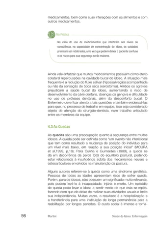 Martini 	 Saúde do Idoso: Enfermagem
56
medicamentos, bem como suas interações com os alimentos e com
outros medicamentos.
Na Prática
No caso do uso de medicamentos que interfiram nos níveis de
consciência, na capacidade de concentração do idoso, os cuidados
precisam ser redobrados, uma vez que podem deixar o paciente confuso
e os riscos para sua segurança serão maiores.
Ainda vale enfatizar que muitos medicamentos possuem como efeito
colateral repercussões na cavidade bucal do idoso. A situação mais
frequente é a redução do fluxo salivar (hipossalivação) acompanhada
ou não da sensação de boca seca (xerostomia). Ambos os agravos
prejudicam a saúde bucal do idoso, aumentando o risco de
desenvolvimento da cárie dentária, doenças da gengiva e dificuldade
no uso de próteses dentárias, além do desconforto bucal. O
Enfermeiro deve ficar atento a tais questões e também evidenciá-las
para que, no processo de trabalho em equipe, isso seja considerado
objeto de atenção do cirurgião-dentista, num trabalho articulado
entre os membros da equipe.
4.3 As Quedas
As quedas são uma preocupação quanto à segurança entre muitos
idosos. A queda pode ser definida como “um evento não intencional
que tem como resultado a mudança de posição do indivíduo para
um nível mais baixo, em relação a sua posição inicial” (MOURA
et al,1999, p.18). Para Cunha e Guimarães (1989), a queda se
dá em decorrência da perda total do equilíbrio postural, podendo
estar relacionada à insuficiência súbita dos mecanismos neurais e
osteoarticulares envolvidos na manutenção da postura.
Alguns autores referem-se à queda como uma síndrome geriátrica.
Pessoas de todas as idades apresentam risco de sofrer queda.
Porém, para os idosos, elas possuem um significado muito relevante,
pois podem levá-lo à incapacidade, injúria e morte. Um episódio
de queda pode levar o idoso a sentir medo de que esta se repita,
fazendo com que ele deixe de realizar suas atividades usuais e limite
sua independência. Muitas vezes, o resultado é a hospitalização e
a transferência para uma instituição de longa permanência para a
reabilitação por longos períodos. O custo social é imenso e torna-
 