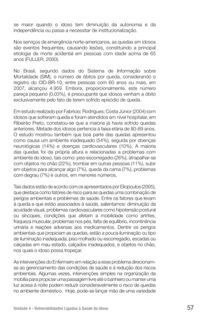 Unidade 4 - Vulnerabilidades Ligadas à Saúde do Idoso 57
se maior quando o idoso tem diminuição da autonomia e da
independência ou passa a necessitar de institucionalização.
Nos serviços de emergência norte-americanos, as quedas em idosos
são eventos frequentes, causando lesões, constituindo a principal
etiologia de morte acidental em pessoas com idade acima de 65
anos (FULLER, 2000).
No Brasil, segundo dados do Sistema de Informação sobre
Mortalidade (SIM), o número de óbitos por queda, considerando o
registro do CID-BR-10, entre pessoas com 60 anos ou mais, em
2007, alcançou 4.959. Embora, proporcionalmente, este número
pareça pequeno (0,03%), é preocupante que idosos venham a óbito
exclusivamente pelo fato de terem sofrido episódio de queda.
Em estudo realizado por Fabrício; Rodrigues; Costa Júnior (2004) com
idosos que sofreram queda e foram atendidos em nível hospitalar, em
Ribeirão Preto, constatou-se que a maioria já havia sofrido quedas
anteriores. Metade dos idosos pertencia à faixa etária de 80-89 anos.
O estudo mostrou também que boa parte das quedas apresentou
como causa um ambiente inadequado (54%), seguida por doenças
neurológicas (14%) e doenças cardiovasculares (10%). A maioria
das quedas foi da própria altura e relacionadas a problemas com
ambiente do idoso, tais como: piso escorregadio (26%), atrapalhar-se
com objetos no chão (22%), trombar em outras pessoas (11%), subir
em objetos para alcançar algo (7%), queda da cama (7%), problemas
com degrau (7%) e outros, em menores números.
TaisdadosestãodeacordocomosapresentadosporEliopoulos(2005),
que destaca como fatores de risco para as quedas uma combinação de
perigos ambientais e problemas de saúde. Entre os fatores que levam
à queda e que estão associados à saúde, salientamos: diminuição da
acuidade visual, problemas cardiovasculares como hipotensão postural
ou síncopes, condições que afetam a mobilidade como artrites,
fraqueza muscular, problemas nos pés, falta de equilíbrio, incontinência
urinária e reações adversas aos medicamentos. Dentre os perigos
ambientais que propiciam as quedas, estão a pouca iluminação ou tipo
de iluminação inadequada, piso molhado ou escorregadio, escadas ou
calçadas em mau estado, calçados inadequados, e objetos no chão,
nos quais o idoso possa tropeçar.
As intervenções do Enfermeiro em relação a esse problema direcionam-
se ao gerenciamento das condições de saúde e à redução dos riscos
ambientais. Algumas vezes, intervenções simples na organização da
mobíliaparapropiciarumapassagemlivreatéobanheirooumanteruma
luz acesa à noite podem reduzir consideravelmente o risco de quedas
no ambiente doméstico. Hoje, pode-se lançar mão de uma variedade
 
