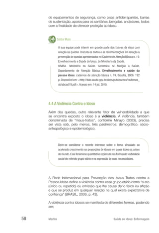 Martini 	 Saúde do Idoso: Enfermagem
58
de equipamentos de segurança, como pisos antiderrapantes, barras
de sustentação, apoios para os sanitários, bengalas, andadores, todos
com a finalidade de oferecer proteção ao idoso.
Saiba Mais
A sua equipe pode intervir em grande parte dos fatores de risco com
relação às quedas. Discuta os dados e as recomendações em relação à
prevenção de quedas apresentados no Caderno de Atenção Básica n. 19:
Envelhecimento e Saúde do Idoso, do Ministério da Saúde.
BRASIL. Ministério da Saúde. Secretaria de Atenção à Saúde.
Departamento de Atenção Básica. Envelhecimento e saúde da
pessoa idosa: cadernos de atenção básica n. 19. Brasília, 2006. 192
p. Disponível em: <http://dab.saude.gov.br/docs/publicacoes/cadernos_
ab/abcad19.pdf>. Acesso em: 14 jul. 2010.
4.4 A Violência Contra o Idoso
Além das quedas, outro relevante fator de vulnerabilidade a que
se encontra exposto o idoso é a violência. A violência, também
denominada de “maus-tratos”, conforme Minayo (2003), precisa
ser vista sob, pelo menos, três parâmetros: demográfico, sócio-
antropológico e epidemiológico.
Deve-se considerar o recente interesse sobre o tema, vinculado ao
acelerado crescimento nas proporções de idosos em quase todos os países
do mundo.Esse fenômeno quantitativo repercute nas formas de visibilidade
social do referido grupo etário e na expressão de suas necessidades.
A Rede Internacional para Prevenção dos Maus Tratos contra a
Pessoa Idosa define a violência contra esse grupo etário como “o ato
(único ou repetido) ou omissão que lhe cause dano físico ou aflição
e que se produz em qualquer relação na qual exista expectativa de
confiança” (BRASIL, 2006, p. 43).
A violência contra idosos se manifesta de diferentes formas, podendo
ser:
 