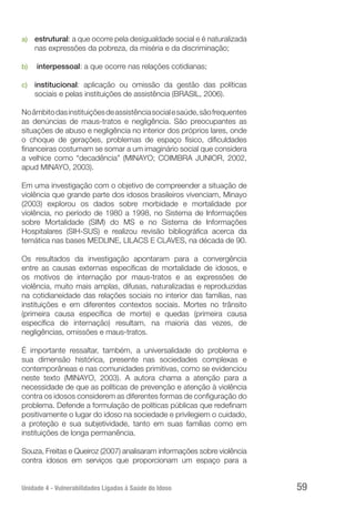Unidade 4 - Vulnerabilidades Ligadas à Saúde do Idoso 59
a)	 estrutural: a que ocorre pela desigualdade social e é naturalizada
nas expressões da pobreza, da miséria e da discriminação;
b)	 interpessoal: a que ocorre nas relações cotidianas;
c)	 institucional: aplicação ou omissão da gestão das políticas
sociais e pelas instituições de assistência (BRASIL, 2006).
Noâmbitodasinstituiçõesdeassistênciasocialesaúde,sãofrequentes
as denúncias de maus-tratos e negligência. São preocupantes as
situações de abuso e negligência no interior dos próprios lares, onde
o choque de gerações, problemas de espaço físico, dificuldades
financeiras costumam se somar a um imaginário social que considera
a velhice como “decadência” (MINAYO; COIMBRA JUNIOR, 2002,
apud MINAYO, 2003).
Em uma investigação com o objetivo de compreender a situação de
violência que grande parte dos idosos brasileiros vivenciam, Minayo
(2003) explorou os dados sobre morbidade e mortalidade por
violência, no período de 1980 a 1998, no Sistema de Informações
sobre Mortalidade (SIM) do MS e no Sistema de Informações
Hospitalares (SIH-SUS) e realizou revisão bibliográfica acerca da
temática nas bases MEDLINE, LILACS E CLAVES, na década de 90.
Os resultados da investigação apontaram para a convergência
entre as causas externas específicas de mortalidade de idosos, e
os motivos de internação por maus-tratos e as expressões de
violência, muito mais amplas, difusas, naturalizadas e reproduzidas
na cotidianeidade das relações sociais no interior das famílias, nas
instituições e em diferentes contextos sociais. Mortes no trânsito
(primeira causa específica de morte) e quedas (primeira causa
específica de internação) resultam, na maioria das vezes, de
negligências, omissões e maus-tratos.
É importante ressaltar, também, a universalidade do problema e
sua dimensão histórica, presente nas sociedades complexas e
contemporâneas e nas comunidades primitivas, como se evidenciou
neste texto (MINAYO, 2003). A autora chama a atenção para a
necessidade de que as políticas de prevenção e atenção à violência
contra os idosos considerem as diferentes formas de configuração do
problema. Defende a formulação de políticas públicas que redefinam
positivamente o lugar do idoso na sociedade e privilegiem o cuidado,
a proteção e sua subjetividade, tanto em suas famílias como em
instituições de longa permanência.
Souza, Freitas e Queiroz (2007) analisaram informações sobre violência
contra idosos em serviços que proporcionam um espaço para a
 