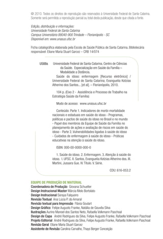 @ 2010. Todos os direitos de reprodução são reservados à Universidade Federal de Santa Catarina.
Somente será permitida a reprodução parcial ou total desta publicação, desde que citada a fonte.
Edição, distribuição e informações:
Universidade Federal de Santa Catarina
Campus Universitário 88040-900 Trindade – Florianópolis - SC
Disponível em: www.unasus.ufsc.br
Ficha catalográfica elaborada pela Escola de Saúde Pública de Santa Catarina. Bibliotecária
responsável: Eliane Maria Stuart Garcez – CRB 14/074
Universidade Federal de Santa Catarina. Centro de Ciências
da Saúde. Especialização em Saúde da Família –
Modalidade a Distância.
Saúde do idoso: enfermagem [Recurso eletrônico] /
Universidade Federal de Santa Catarina; Evanguelia Kotzias
Atherino dos Santos... [et al]. – Florianópolis, 2010.
104 p. (Eixo 2 - Assistência e Processo de Trabalho na
Estratégia Saúde da Família)
Modo de acesso: www.unasus.ufsc.br
Conteúdo: Parte 1. Indicadores de morbi-mortalidade
nacionais e estaduais em saúde do idoso - Programas,
políticas e pactos de saúde do idoso no Brasil e no mundo
- Papel dos membros da Equipe de Saúde da Família no
planejamento de ações e avaliação de riscos em saúde do
idoso - Parte 2. Vulnerabilidades ligadas à saúde do idoso
- Cuidados de enfermagem à saúde do idoso - Práticas
educativas na atenção à saúde do idoso.
ISBN: 000-00-0000-000-0
1. Saúde do idoso. 2. Enfermagem. 3. Atenção à saúde do
idoso. I. UFSC. II. Santos, Evanguelia Kotzias Atherino dos. III.
Martini, Jussara Gue. IV. Título. V. Série.
						 CDU: 616-053.2
U588s
EQUIPE DE PRODUÇÃO DE MATERIAL
Coordenadora de Produção Giovana Schuelter
Design Instrucional Master Márcia Melo Bortolato
Design Instrucional Soraya Falqueiro
Revisão Textual Ana Lúcia P. do Amaral
Revisão textual para Impressão Flávia Goulart
Design Gráfico Felipe Augusto Franke, Natália de Gouvêa Silva
Ilustrações Aurino Manoel dos Santos Neto, Rafaella Volkmann Paschoal
Design de Capa André Rodrigues da Silva, Felipe Augusto Franke, Rafaella Volkmann Paschoal
Projeto Editorial André Rodrigues da Silva, Felipe Augusto Franke, Rafaella Volkmann Paschoal
Revisão Geral Eliane Maria Stuart Garcez
Assistente de Revisão Carolina Carvalho,Thays Berger Conceição
 