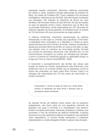 Martini 	 Saúde do Idoso: Enfermagem
60
população receber orientações, denunciar violências vivenciadas
por idosos e, ainda, esclarecer dúvidas relacionadas ao Estatuto do
Idoso, da cidade de Fortaleza (CE). Foram avaliados 424 processos
investigativos, referentes ao ano de 2005. Das informações constantes
nos processos, 284 tratavam do abandono de idosos por seus
familiares; 285 envolviam idosos do sexo feminino. No que diz respeito
ao autor da agressão contra o idoso, observaram que os filhos são
os principais reclamados, sendo responsáveis por 207 denúncias de
violência, seguidos de outros parentes. Os familiares foram os autores
de 132 denúncias e 85 eram provenientes de órgão públicos.
A violência intrafamiliar, importante representação da violência
interpessoal, é toda ação ou omissão que prejudique o bem-estar,
a integridade física, psicológica ou a liberdade e o direito ao pleno
desenvolvimento de outro membro da família. Violência intrafamiliar é
aquela que acontece dentro da família, em casa ou fora dela, ou seja,
nas relações entre os membros da comunidade familiar, formada
por vínculos de parentesco natural (pai, mãe, filha/filho etc.) ou civil
(marido/esposa, nora/genro ou outros), por afinidade (por exemplo,
o primo ou parente do marido/da esposa) ou afetividade (amigo ou
amiga que more na mesma casa) (BRASIL, 2006).
É importante o acompanhamento das famílias dos idosos pela
Equipe de Saúde da Família, especialmente pela Enfermeira, pois
evidenciam que é no contexto familiar que as agressões contra os
idosos são praticadas, em geral, pelos filhos homens. Estes e os
cônjuges são responsáveis por 2/3 dos casos de maus-tratos no
cenário doméstico.
A proximidade e o vínculo da equipe de saúde com a família podem
contribuir na identificação das várias formas e diferentes graus de
severidade da violência intrafamiliar.
As diversas formas de violência contra idosos não se produzem
isoladamente, mas fazem parte de uma sequência crescente de
episódios nos quais o homicídio é a manifestação mais extrema.
Existem condições particulares, individuais, familiares ou coletivas, que
aumentam o risco de ocorrência de violência intrafamiliar. A pessoa
idosa torna-se mais vulnerável à violência na medida em que apresenta
maior dependência. O convívio familiar estressante e cuidadores
despreparados ou sobrecarregados tendem a agravar essa situação.
 