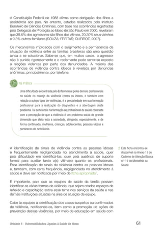 Unidade 4 - Vulnerabilidades Ligadas à Saúde do Idoso 61
A Constituição Federal de 1988 afirma como obrigação dos filhos a
assistência aos pais. No entanto, estudos realizados pelo Instituto
Brasileiro de Ciências Criminais, com base nas ocorrências registradas
pela Delegacia de Proteção ao Idoso de São Paulo em 2000, revelaram
que 39,6% dos agressores são filhos das vítimas, 20,30% seus vizinhos
e 9,3% outros familiares (SOUZA; FREITAS; QUEIROZ, 2007).
Os mecanismos implicados com o surgimento e a permanência da
situação de violência entre as famílias brasileiras são uma questão
ainda a se solucionar. Sabe-se que, em muitos casos, o agressor
não é punido rigorosamente e o reclamante pode sentir-se exposto
a reações violentas por parte dos denunciados. A maioria das
ocorrências de violência contra idosos é revelada por denúncias
anônimas, principalmente, por telefone.
Na Prática
Uma dificuldade encontrada pelo Enfermeiro e pelos demais profissionais
da saúde no manejo da violência contra os idosos, e também com
relação a outros tipos de violências, é a precariedade em sua formação
profissional para a realização do diagnóstico e a abordagem deste
problema.Tal deficiência na formação do profissional de saúde contrasta
com a percepção de que a violência é um problema social de grande
dimensão que afeta toda a sociedade, atingindo, especialmente, e de
forma continuada, mulheres, crianças, adolescentes, pessoas idosas e
portadores de deficiência.
A identificação de sinais de violência contra as pessoas idosas
é frequentemente negligenciada no atendimento à saúde, quer
pela dificuldade em identificá-los, quer pela ausência de suporte
formal para auxiliar tanto a(s) vítima(s) quanto os profissionais.
Essa identificação de sinais de violência contra as pessoas idosas
é, também, com certa frequência, negligenciada no atendimento à
saúde e deve ser notificada por meio de ficha apropriada2
.
É importante, para que as equipes de saúde da família possam
identificar as várias formas de violência, que sejam criados espaços de
reflexão e capacitação sobre esse tema nos serviços de saúde e nas
demais instituições situadas na área de atuação da equipe.
Cabe às equipes a identificação dos casos suspeitos ou confirmados
de violência, notificando-os, bem como a promoção de ações de
prevenção dessas violências, por meio de educação em saúde com
Esta ficha encontra-se
disponível no Anexo 15 do
Caderno de Atenção Básica
n.º 19 do Ministério da
Saúde.
2
 