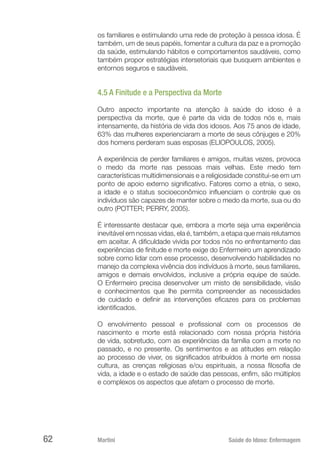 Martini 	 Saúde do Idoso: Enfermagem
62
os familiares e estimulando uma rede de proteção à pessoa idosa. É
também, um de seus papéis, fomentar a cultura da paz e a promoção
da saúde, estimulando hábitos e comportamentos saudáveis, como
também propor estratégias intersetoriais que busquem ambientes e
entornos seguros e saudáveis.
4.5 A Finitude e a Perspectiva da Morte
Outro aspecto importante na atenção à saúde do idoso é a
perspectiva da morte, que é parte da vida de todos nós e, mais
intensamente, da história de vida dos idosos. Aos 75 anos de idade,
63% das mulheres experienciaram a morte de seus cônjuges e 20%
dos homens perderam suas esposas (ELIOPOULOS, 2005).
A experiência de perder familiares e amigos, muitas vezes, provoca
o medo da morte nas pessoas mais velhas. Este medo tem
características multidimensionais e a religiosidade constitui-se em um
ponto de apoio externo significativo. Fatores como a etnia, o sexo,
a idade e o status socioeconômico influenciam o controle que os
indivíduos são capazes de manter sobre o medo da morte, sua ou do
outro (POTTER; PERRY, 2005).
É interessante destacar que, embora a morte seja uma experiência
inevitável em nossas vidas, ela é, também, a etapa que mais relutamos
em aceitar. A dificuldade vivida por todos nós no enfrentamento das
experiências de finitude e morte exige do Enfermeiro um aprendizado
sobre como lidar com esse processo, desenvolvendo habilidades no
manejo da complexa vivência dos indivíduos à morte, seus familiares,
amigos e demais envolvidos, inclusive a própria equipe de saúde.
O Enfermeiro precisa desenvolver um misto de sensibilidade, visão
e conhecimentos que lhe permita compreender as necessidades
de cuidado e definir as intervenções eficazes para os problemas
identificados.
O envolvimento pessoal e profissional com os processos de
nascimento e morte está relacionado com nossa própria história
de vida, sobretudo, com as experiências da família com a morte no
passado, e no presente. Os sentimentos e as atitudes em relação
ao processo de viver, os significados atribuídos à morte em nossa
cultura, as crenças religiosas e/ou espirituais, a nossa filosofia de
vida, a idade e o estado de saúde das pessoas, enfim, são múltiplos
e complexos os aspectos que afetam o processo de morte.
 