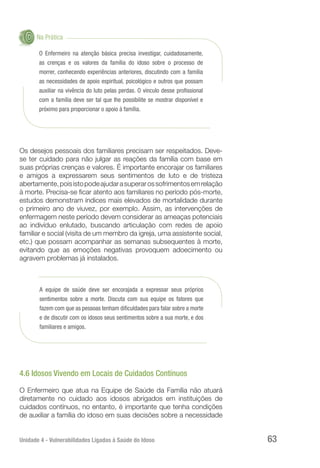 Unidade 4 - Vulnerabilidades Ligadas à Saúde do Idoso 63
Na Prática
O Enfermeiro na atenção básica precisa investigar, cuidadosamente,
as crenças e os valores da família do idoso sobre o processo de
morrer, conhecendo experiências anteriores, discutindo com a família
as necessidades de apoio espiritual, psicológico e outros que possam
auxiliar na vivência do luto pelas perdas. O vínculo desse profissional
com a família deve ser tal que lhe possibilite se mostrar disponível e
próximo para proporcionar o apoio à família.
Os desejos pessoais dos familiares precisam ser respeitados. Deve-
se ter cuidado para não julgar as reações da família com base em
suas próprias crenças e valores. É importante encorajar os familiares
e amigos a expressarem seus sentimentos de luto e de tristeza
abertamente,poisistopodeajudarasuperarossofrimentosemrelação
à morte. Precisa-se ficar atento aos familiares no período pós-morte,
estudos demonstram índices mais elevados de mortalidade durante
o primeiro ano de viuvez, por exemplo. Assim, as intervenções de
enfermagem neste período devem considerar as ameaças potenciais
ao indivíduo enlutado, buscando articulação com redes de apoio
familiar e social (visita de um membro da igreja, uma assistente social,
etc.) que possam acompanhar as semanas subsequentes à morte,
evitando que as emoções negativas provoquem adoecimento ou
agravem problemas já instalados.
A equipe de saúde deve ser encorajada a expressar seus próprios
sentimentos sobre a morte. Discuta com sua equipe os fatores que
fazem com que as pessoas tenham dificuldades para falar sobre a morte
e de discutir com os idosos seus sentimentos sobre a sua morte, e dos
familiares e amigos.
4.6 Idosos Vivendo em Locais de Cuidados Contínuos
O Enfermeiro que atua na Equipe de Saúde da Família não atuará
diretamente no cuidado aos idosos abrigados em instituições de
cuidados contínuos, no entanto, é importante que tenha condições
de auxiliar a família do idoso em suas decisões sobre a necessidade
 