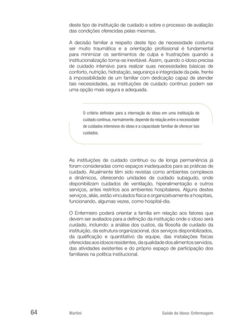 Martini 	 Saúde do Idoso: Enfermagem
64
deste tipo de instituição de cuidado e sobre o processo de avaliação
das condições oferecidas pelas mesmas.
A decisão familiar a respeito deste tipo de necessidade costuma
ser muito traumática e a orientação profissional é fundamental
para minimizar os sentimentos de culpa e frustrações quando a
institucionalização torna-se inevitável. Assim, quando o idoso precisa
de cuidado intensivo para realizar suas necessidades básicas de
conforto, nutrição, hidratação, segurança e integridade da pele, frente
à impossibilidade de um familiar com dedicação capaz de atender
tais necessidades, as instituições de cuidado contínuo podem ser
uma opção mais segura e adequada.
O critério definidor para a internação do idoso em uma instituição de
cuidado contínuo,normalmente,depende da relação entre a necessidade
de cuidados intensivos do idoso e a capacidade familiar de oferecer tais
cuidados.
As instituições de cuidado contínuo ou de longa permanência já
foram consideradas como espaços inadequados para as práticas de
cuidado. Atualmente têm sido revistas como ambientes complexos
e dinâmicos, oferecendo unidades de cuidado subagudo, onde
disponibilizam cuidados de ventilação, hiperalimentação e outros
serviços, antes restritos aos ambientes hospitalares. Alguns destes
serviços, aliás, estão vinculados física e organizativamente a hospitais,
funcionando, algumas vezes, como hospital-dia.
O Enfermeiro poderá orientar a família em relação aos fatores que
devem ser avaliados para a definição da instituição onde o idoso será
cuidado, incluindo: a análise dos custos, da filosofia de cuidado da
instituição, da estrutura organizacional, dos serviços disponibilizados,
da qualificação e quantitativo da equipe, das instalações físicas
oferecidasaosidososresidentes,daqualidadedosalimentosservidos,
das atividades existentes e do próprio espaço de participação dos
familiares na política institucional.
 