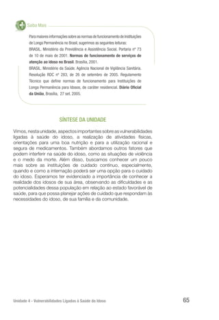 Unidade 4 - Vulnerabilidades Ligadas à Saúde do Idoso 65
Saiba Mais
ParamaioresinformaçõessobreasnormasdefuncionamentodeInstituições
de Longa Permanência no Brasil, sugerimos as seguintes leituras:
BRASIL. Ministério da Previdência e Assistência Social. Portaria nº 73
de 10 de maio de 2001. Normas de funcionamento de serviços de
atenção ao idoso no Brasil. Brasília, 2001.
BRASIL. Ministério da Saúde. Agência Nacional de Vigilância Sanitária.
Resolução RDC nº 283, de 26 de setembro de 2005. Regulamento
Técnico que define normas de funcionamento para Instituições de
Longa Permanência para Idosos, de caráter residencial. Diário Oficial
da União, Brasília, 27 set. 2005.
SÍNTESE DA UNIDADE
Vimos, nesta unidade, aspectos importantes sobre as vulnerabilidades
ligadas à saúde do idoso, a realização de atividades físicas,
orientações para uma boa nutrição e para a utilização racional e
segura de medicamentos. Também abordamos outros fatores que
podem interferir na saúde do idoso, como as situações de violência
e o medo da morte. Além disso, buscamos conhecer um pouco
mais sobre as instituições de cuidado contínuo, especialmente,
quando e como a internação poderá ser uma opção para o cuidado
do idoso. Esperamos ter evidenciado a importância de conhecer a
realidade dos idosos de sua área, observando as dificuldades e as
potencialidades dessa população em relação ao estado favorável de
saúde, para que possa planejar ações de cuidado que respondam às
necessidades do idoso, de sua família e da comunidade.
 