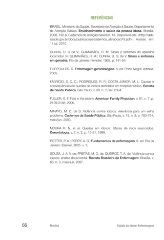 Martini 	 Saúde do Idoso: Enfermagem
66
REFERÊNCIAS
BRASIL. Ministério da Saúde. Secretaria de Atenção à Saúde. Departamento
de Atenção Básica. Envelhecimento e saúde da pessoa idosa. Brasília,
2006. 192 p. Cadernos de atenção básica n. 19. Disponível em: <http://dab.
saude.gov.br/docs/publicacoes/cadernos_ab/abcad19.pdf>. Acesso em:
14 jul. 2010.
CUNHA, U. G de V.; GUIMARÃES, R. M. Sinais e sintomas do aparelho
locomotor. In: GUIMARÃES, R. M.; CUNHA, U. G. de V. Sinais e sintomas
em geriatria. Rio de Janeiro: Revinter, 1989. p. 141-54.
ELIOPOULOS, C. Enfermagem gerontológica. 5. ed. Porto Alegre: Artmed,
2005.
FABRÍCIO, S. C. C.; RODRIGUES, R. P.; COSTA JÚNIOR, M. L. Causas e
conseqüências de quedas de idosos atendidos em hospital público. Revista
de Saúde Pública, São Paulo, v. 38, n. 1, fev. 2004.
FULLER, G. F. Falls in the elderly. American Family Physician, v. 61, n. 7, p.
2159-2168, 2000.
MINAYO, M. C. de S. Violência contra idosos: relevância para um velho
problema. Cadernos de Saúde Pública, São Paulo, v. 19, n. 3, p. 783-791,
maio/jun. 2003.
MOURA R. N. et al. Quedas em idosos: fatores de risco associados.
Gerontologia, v, 7, n. 2, p. 15-21, 1999.    
POTTER, P. A.; PERRY, A. G. Fundamentos de enfermagem. 6. ed. Rio de
Janeiro: Elsevier, 2005. v. 1.
SOUZA, J. A. V. de; FREITAS, M. C. de; QUEIROZ, T. A. de. Violência contra
idosos: análise documental. Revista Brasileira de Enfermagem, Brasília, v.
60, n. 3, maio/jun. 2007.
 
