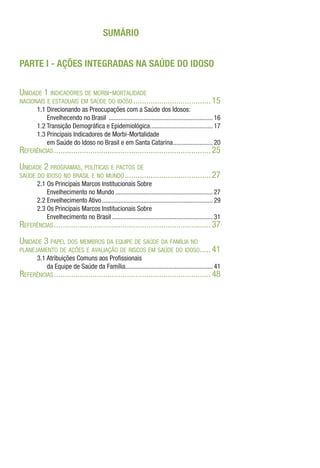 SUMÁRIO
PARTE I - AÇÕES INTEGRADAS NA SAÚDE DO IDOSO
Unidade 1 indicadores de morbi-mortalidade
nacionais e estaduais em saúde do idoso.....................................15
1.1 Direcionando as Preocupações com a Saúde dos Idosos:
Envelhecendo no Brasil ................................................................ 16
1.2 Transição Demográfica e Epidemiológica.
...................................... 17
1.3 Principais Indicadores de Morbi-Mortalidade
em Saúde do Idoso no Brasil e em Santa Catarina......................... 20
Referências..........................................................................25
Unidade 2 programas, políticas e pactos de
saúde do idoso no brasil e no mundo.........................................27
2.1 Os Principais Marcos Institucionais Sobre
Envelhecimento no Mundo............................................................ 27
2.2 Envelhecimento Ativo.................................................................... 29
2.3 Os Principais Marcos Institucionais Sobre
Envelhecimento no Brasil.............................................................. 31
Referências..........................................................................37
Unidade 3 papel dos membros da equipe de saúde da família no
planejamento de ações e avaliação de riscos em saúde do idoso.
.....41
3.1 Atribuições Comuns aos Profissionais
da Equipe de Saúde da Família.
..................................................... 41
Referências..........................................................................48
 