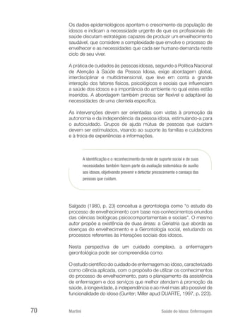 Martini 	 Saúde do Idoso: Enfermagem
70
Os dados epidemiológicos apontam o crescimento da população de
idosos e indicam a necessidade urgente de que os profissionais de
saúde discutam estratégias capazes de produzir um envelhecimento
saudável, que considere a complexidade que envolve o processo de
envelhecer e as necessidades que cada ser humano demanda neste
ciclo de seu viver.
A prática de cuidados às pessoas idosas, segundo a Política Nacional
de Atenção à Saúde da Pessoa Idosa, exige abordagem global,
interdisciplinar e multidimensional, que leve em conta a grande
interação dos fatores físicos, psicológicos e sociais que influenciam
a saúde dos idosos e a importância do ambiente no qual estes estão
inseridos. A abordagem também precisa ser flexível e adaptável às
necessidades de uma clientela específica.
As intervenções devem ser orientadas com vistas à promoção da
autonomia e da independência da pessoa idosa, estimulando-a para
o autocuidado. Grupos de ajuda mútua de pessoas que cuidam
devem ser estimulados, visando ao suporte às famílias e cuidadores
e à troca de experiências e informações.
A identificação e o reconhecimento da rede de suporte social e de suas
necessidades também fazem parte da avaliação sistemática de auxílio
aos idosos, objetivando prevenir e detectar precocemente o cansaço das
pessoas que cuidam.
Salgado (1980, p. 23) conceitua a gerontologia como “o estudo do
processo de envelhecimento com base nos conhecimentos oriundos
das ciências biológicas psicocomportamentais e sociais”. O mesmo
autor propõe a existência de duas áreas: a Geriatria que aborda as
doenças do envelhecimento e a Gerontologia social, estudando os
processos referentes às interações sociais dos idosos.
Nesta perspectiva de um cuidado complexo, a enfermagem
gerontológica pode ser compreendida como:
O estudo científico do cuidado de enfermagem ao idoso, caracterizado
como ciência aplicada, com o propósito de utilizar os conhecimentos
do processo de envelhecimento, para o planejamento da assistência
de enfermagem e dos serviços que melhor atendam à promoção da
saúde, à longevidade, à independência e ao nível mais alto possível de
funcionalidade do idoso (Gunter; Miller apud DUARTE, 1997, p. 223).
 