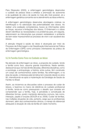 Unidade 5 - Cuidados de Enfermagem à Saúde do Idoso 71
Para Eliopoulos (2005), a enfermagem gerontológica desenvolve
o cuidado da pessoa idosa e enfatiza a promoção da autonomia
e da qualidade de vida e de saúde no mais alto nível possível. Já a
enfermagem geriátrica concentra-se no atendimento ao idoso enfermo.
A enfermagem gerontológica desenvolve abordagens criativas na
identificação e na valorização das potencialidades dos idosos. Ao
realizar uma avaliação compreensiva, busca as informações sobre
as forças, recursos e limitações dos idosos. O Enfermeiro e o idoso
devem identificar as necessidades e os problemas para, em seguida,
selecionarem as intervenções que possam restabelecer o ambiente
de bem-estar imprescindível ao processo de viver e ser saudável dos
idosos.
A atenção integral à saúde do idoso é alcançada por meio do
Processo de Enfermagem e da Classificação Internacional da Prática
de Enfermagem (CIPE) como princípios orientadores da prática de
enfermagem gerontológica.
5.2 A Família Como Foco no Cuidado ao Idoso
Na atenção de enfermagem ao idoso, a proposta de cuidado, tendo
a família como foco, assume grande importância. Neste sentido,
destacamosque,hámaisdetrêsdécadas,diferentesdisciplinas,como
a sociologia, a antropologia, a história, entre outras, têm construído
um corpo de conhecimentos sobre famílias. Na enfermagem, e na
área da saúde, o interesse pela temática tem crescido desde os anos
80, intensificando-se após a implantação da Estratégia de Saúde da
Família no Brasil.
Assim, ao iniciarmos as discussões sobre o processo de cuidar de
idosos, o fazemos no marco de referência do cuidado profissional
à família, tendo-se como pressuposto o desafio que consiste em
compreender que a família, hoje, é percebida e conceituada de
diferentes formas, porém mantendo elementos comuns, tais como,
interação, papéis e funções (SOUZA et al, 2008). Cuidar de famílias,
nas múltiplas situações de vida, portanto, exige que os profissionais
dominem, além dos conhecimentos clínicos, o manejo do referencial
adequado à situação de vida da família em dado momento.
 