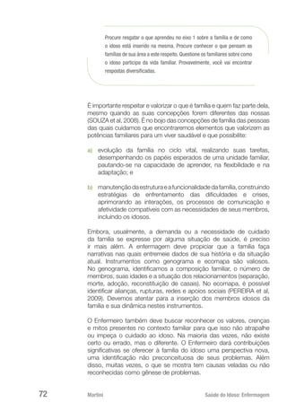Martini 	 Saúde do Idoso: Enfermagem
72
Procure resgatar o que aprendeu no eixo 1 sobre a família e de como
o idoso está inserido na mesma. Procure conhecer o que pensam as
famílias de sua área a este respeito. Questione os familiares sobre como
o idoso participa da vida famíliar. Provavelmente, você vai encontrar
respostas diversificadas.
É importante respeitar e valorizar o que é família e quem faz parte dela,
mesmo quando as suas concepções forem diferentes das nossas
(SOUZA et al, 2008). É no bojo das concepções de família das pessoas
das quais cuidamos que encontraremos elementos que valorizem as
potências familiares para um viver saudável e que possibilite:
a)	 evolução da família no ciclo vital, realizando suas tarefas,
desempenhando os papéis esperados de uma unidade familiar,
pautando-se na capacidade de aprender, na flexibilidade e na
adaptação; e
b)	 manutençãodaestruturaeafuncionalidadedafamília,construindo
estratégias de enfrentamento das dificuldades e crises,
aprimorando as interações, os processos de comunicação e
afetividade compatíveis com as necessidades de seus membros,
incluindo os idosos.
Embora, usualmente, a demanda ou a necessidade de cuidado
da família se expresse por alguma situação de saúde, é preciso
ir mais além. A enfermagem deve propiciar que a família faça
narrativas nas quais entremeie dados de sua história e da situação
atual. Instrumentos como genograma e ecomapa são valiosos.
No genograma, identificamos a composição familiar, o número de
membros, suas idades e a situação dos relacionamentos (separação,
morte, adoção, reconstituição de casais). No ecomapa, é possível
identificar alianças, rupturas, redes e apoios sociais (PEREIRA et al,
2009). Devemos atentar para a inserção dos membros idosos da
família e sua dinâmica nestes instrumentos.
O Enfermeiro também deve buscar reconhecer os valores, crenças
e mitos presentes no contexto familiar para que isso não atrapalhe
ou impeça o cuidado ao idoso. Na maioria das vezes, não existe
certo ou errado, mas o diferente. O Enfermeiro dará contribuições
significativas se oferecer à família do idoso uma perspectiva nova,
uma identificação não preconceituosa de seus problemas. Além
disso, muitas vezes, o que se mostra tem causas veladas ou não
reconhecidas como gênese de problemas.
 