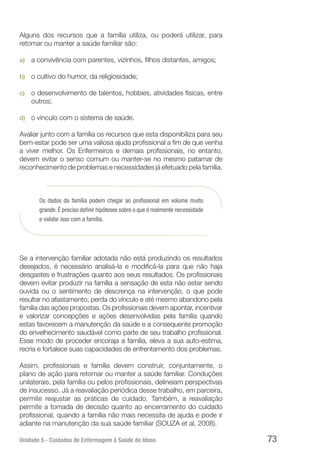 Unidade 5 - Cuidados de Enfermagem à Saúde do Idoso 73
Alguns dos recursos que a família utiliza, ou poderá utilizar, para
retomar ou manter a saúde familiar são:
a)	 a convivência com parentes, vizinhos, filhos distantes, amigos;
b)	 o cultivo do humor, da religiosidade;
c)	 o desenvolvimento de talentos, hobbies, atividades físicas, entre
outros;
d)	 o vínculo com o sistema de saúde.
Avaliar junto com a família os recursos que esta disponibiliza para seu
bem-estar pode ser uma valiosa ajuda profissional a fim de que venha
a viver melhor. Os Enfermeiros e demais profissionais, no entanto,
devem evitar o senso comum ou manter-se no mesmo patamar de
reconhecimento de problemas e necessidades já efetuado pela família.
Os dados da família podem chegar ao profissional em volume muito
grande. É preciso definir hipóteses sobre o que é realmente necessidade
e validar isso com a família.
Se a intervenção familiar adotada não está produzindo os resultados
desejados, é necessário analisá-la e modificá-la para que não haja
desgastes e frustrações quanto aos seus resultados. Os profissionais
devem evitar produzir na família a sensação de esta não estar sendo
ouvida ou o sentimento de descrença na intervenção, o que pode
resultar no afastamento, perda do vínculo e até mesmo abandono pela
família das ações propostas. Os profissionais devem apontar, incentivar
e valorizar concepções e ações desenvolvidas pela família quando
estas favorecem a manutenção da saúde e a consequente promoção
do envelhecimento saudável como parte de seu trabalho profissional.
Esse modo de proceder encoraja a família, eleva a sua auto-estima,
recria e fortalece suas capacidades de enfrentamento dos problemas.
Assim, profissionais e família devem construir, conjuntamente, o
plano de ação para retomar ou manter a saúde familiar. Conduções
unilaterais, pela família ou pelos profissionais, delineiam perspectivas
de insucesso. Já a reavaliação periódica desse trabalho, em parceira,
permite reajustar as práticas de cuidado. Também, a reavaliação
permite a tomada de decisão quanto ao encerramento do cuidado
profissional, quando a família não mais necessita de ajuda e pode ir
adiante na manutenção da sua saúde familiar (SOUZA et al, 2008).
 