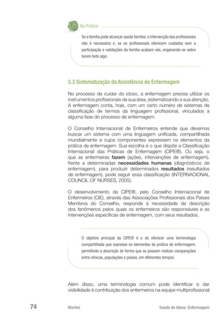 Martini 	 Saúde do Idoso: Enfermagem
74
Na Prática
Se a família pode alcançar saúde familiar,a intervenção dos profissionais
não é necessária e, se os profissionais oferecem cuidados sem a
participação e validações da família acabam sós, enganando-se sobre
terem feito algo.
5.3 Sistematização da Assistência de Enfermagem
No processo de cuidar do idoso, a enfermagem precisa utilizar os
instrumentos profissionais de sua área, sistematizando a sua atenção.
A enfermagem conta, hoje, com um certo número de sistemas de
classificação de termos da linguagem profissional, vinculados a
alguma fase do processo de enfermagem.
O Conselho Internacional de Enfermeiros entende que devemos
buscar um sistema com uma linguagem unificada, compartilhada
mundialmente e cujos componentes expressem os elementos da
prática de enfermagem. Sua escolha é o que dispõe a Classificação
Internacional das Práticas de Enfermagem (CIPE®). Ou seja, o
que as enfermeiras fazem (ações, intervenções de enfermagem),
frente a determinadas necessidades humanas (diagnósticos de
enfermagem), para produzir determinados resultados (resultados
de enfermagem), pode seguir essa classificação (INTERNACIONAL
COUNCIL OF NURSES, 2005).
O desenvolvimento da CIPE®, pelo Conselho Internacional de
Enfermeiros (CIE), através das Associações Profissionais dos Países
Membros do Conselho, responde à necessidade de descrição
dos fenômenos pelos quais os enfermeiros são responsáveis e as
intervenções específicas de enfermagem, com seus resultados.
O objetivo principal da CIPE® é o de oferecer uma terminologia
compartilhada que expresse os elementos da prática de enfermagem,
permitindo a descrição de forma que se possam realizar comparações
entre clínicas, populações e países, em diferentes tempos.
Além disso, uma terminologia comum pode identificar e dar
visibilidade à contribuição dos enfermeiros na equipe multiprofissional
 