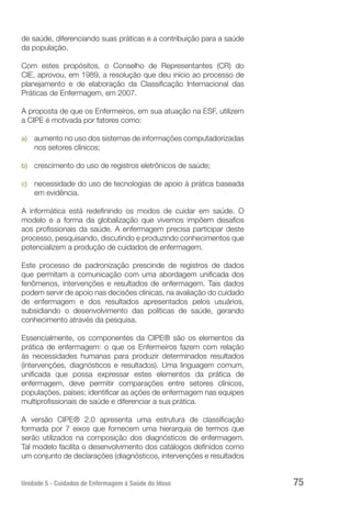 Unidade 5 - Cuidados de Enfermagem à Saúde do Idoso 75
de saúde, diferenciando suas práticas e a contribuição para a saúde
da população.
Com estes propósitos, o Conselho de Representantes (CR) do
CIE, aprovou, em 1989, a resolução que deu início ao processo de
planejamento e de elaboração da Classificação Internacional das
Práticas de Enfermagem, em 2007.
A proposta de que os Enfermeiros, em sua atuação na ESF, utilizem
a CIPE é motivada por fatores como:
a)	 aumento no uso dos sistemas de informações computadorizadas
nos setores clínicos;
b)	 crescimento do uso de registros eletrônicos de saúde;
c)	 necessidade do uso de tecnologias de apoio à prática baseada
em evidência.
A informática está redefinindo os modos de cuidar em saúde. O
modelo e a forma da globalização que vivemos impõem desafios
aos profissionais da saúde. A enfermagem precisa participar deste
processo, pesquisando, discutindo e produzindo conhecimentos que
potencializem a produção de cuidados de enfermagem.
Este processo de padronização prescinde de registros de dados
que permitam a comunicação com uma abordagem unificada dos
fenômenos, intervenções e resultados de enfermagem. Tais dados
podem servir de apoio nas decisões clínicas, na avaliação do cuidado
de enfermagem e dos resultados apresentados pelos usuários,
subsidiando o desenvolvimento das políticas de saúde, gerando
conhecimento através da pesquisa.
Essencialmente, os componentes da CIPE® são os elementos da
prática de enfermagem: o que os Enfermeiros fazem com relação
às necessidades humanas para produzir determinados resultados
(intervenções, diagnósticos e resultados). Uma linguagem comum,
unificada que possa expressar estes elementos da prática de
enfermagem, deve permitir comparações entre setores clínicos,
populações, países; identificar as ações de enfermagem nas equipes
multiprofissionais de saúde e diferenciar a sua prática.
A versão CIPE® 2.0 apresenta uma estrutura de classificação
formada por 7 eixos que fornecem uma hierarquia de termos que
serão utilizados na composição dos diagnósticos de enfermagem.
Tal modelo facilita o desenvolvimento dos catálogos definidos como
um conjunto de declarações (diagnósticos, intervenções e resultados
 