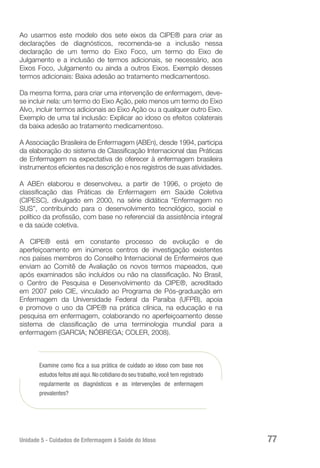 Unidade 5 - Cuidados de Enfermagem à Saúde do Idoso 77
Ao usarmos este modelo dos sete eixos da CIPE® para criar as
declarações de diagnósticos, recomenda-se a inclusão nessa
declaração de um termo do Eixo Foco, um termo do Eixo de
Julgamento e a inclusão de termos adicionais, se necessário, aos
Eixos Foco, Julgamento ou ainda a outros Eixos. Exemplo desses
termos adicionais: Baixa adesão ao tratamento medicamentoso.
Da mesma forma, para criar uma intervenção de enfermagem, deve-
se incluir nela: um termo do Eixo Ação, pelo menos um termo do Eixo
Alvo, incluir termos adicionais ao Eixo Ação ou a qualquer outro Eixo.
Exemplo de uma tal inclusão: Explicar ao idoso os efeitos colaterais
da baixa adesão ao tratamento medicamentoso.
A Associação Brasileira de Enfermagem (ABEn), desde 1994, participa
da elaboração do sistema de Classificação Internacional das Práticas
de Enfermagem na expectativa de oferecer à enfermagem brasileira
instrumentos eficientes na descrição e nos registros de suas atividades.
A ABEn elaborou e desenvolveu, a partir de 1996, o projeto de
classificação das Práticas de Enfermagem em Saúde Coletiva
(CIPESC), divulgado em 2000, na série didática “Enfermagem no
SUS”, contribuindo para o desenvolvimento tecnológico, social e
político da profissão, com base no referencial da assistência integral
e da saúde coletiva.
A CIPE® está em constante processo de evolução e de
aperfeiçoamento em inúmeros centros de investigação existentes
nos países membros do Conselho Internacional de Enfermeiros que
enviam ao Comitê de Avaliação os novos termos mapeados, que
após examinados são incluídos ou não na classificação. No Brasil,
o Centro de Pesquisa e Desenvolvimento da CIPE®, acreditado
em 2007 pelo CIE, vinculado ao Programa de Pós-graduação em
Enfermagem da Universidade Federal da Paraíba (UFPB), apoia
e promove o uso da CIPE® na prática clínica, na educação e na
pesquisa em enfermagem, colaborando no aperfeiçoamento desse
sistema de classificação de uma terminologia mundial para a
enfermagem (GARCIA; NÓBREGA; COLER, 2008).
Examine como fica a sua prática de cuidado ao idoso com base nos
estudos feitos até aqui.No cotidiano do seu trabalho,você tem registrado
regularmente os diagnósticos e as intervenções de enfermagem
prevalentes?
 
