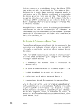 Martini 	 Saúde do Idoso: Enfermagem
78
Após conhecermos as possibilidades de uso do sistema CIPE®
para a Sistematização da Assistência de Enfermagem ao idoso,
destacaremos, a seguir, alguns aspectos relevantes quanto ao
histórico e ao exame físico do idoso, considerando as necessidades
de atenção presentes neste ciclo da vida. Não detalharemos
os aportes referentes ao processo de Enfermagem, incluindo a
terminologia CIPE®, acreditando que tais conteúdos já são de seu
domínio. Caso necessite rever as bases destes procedimentos, utilize
as referências indicadas.
A complexidade da atenção à saúde do idoso exige dos enfermeiros
competências no uso da Sistematização da Assistência de
Enfermagem (SAE) como instrumento capaz de assegurar a qualidade
da assistência, da administração, da pesquisa e da fundamentação
do cuidado de enfermagem.
5.4 Histórico de Enfermagem e Exame Físico
A avaliação completa das condições de vida dos idosos exige, dos
enfermeiros, uma dedicação e tempo suficiente para compartilhar
informações e experiências importantes sobre o processo de viver
dos idosos.
Potter, Perry (2005) ressaltam que a avaliação de enfermagem deve
considerar cinco pontos-chave para assegurar uma abordagem
voltada para a saúde do idoso:
a)	 a inter-relação dos aspectos físicos e psicossociais do
envelhecimento;
b)	 os efeitos de doenças e incapacidades sobre o estado funcional;
c)	 a queda da eficiência de mecanismos homeostáticos;
d)	 a falta de padrões de saúde e normas de doença; e
e)	 a apresentação alterada de respostas a doenças específicas.
Uma abordagem preventiva e uma intervenção precoce são sempre
preferíveis às intervenções curativas tardias. Para tanto, é necessária
a vigilância de todos os membros da equipe de saúde, a aplicação
de instrumentos de avaliação e de testes de triagem, para a detecção
de distúrbios cognitivos, visuais, de mobilidade, de audição, de
depressão e do comprometimento precoce da funcionalidade, dentre
outros (BRASIL, 2006).
 