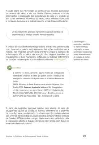 Unidade 5 - Cuidados de Enfermagem à Saúde do Idoso 79
A cada etapa de intervenção os profissionais deverão considerar
os anseios do idoso e de sua família. Pressupondo-se troca de
informações e negociação das expectativas de cada um, levando-se
em conta elementos históricos do idoso, seus recursos individuais
e familiares, bem como a rede de suporte social disponível no local.
Um dos instrumentos gerenciais imprescindíveis da saúde do idoso é a
implementação da avaliação funcional individual e coletiva.
A prática de cuidado de enfermagem neste âmbito será desenvolvida
com base em modelos de julgamento das ações realizadas ou a
realizar. Tais modelos servem para orientar e avaliar o cuidado de
enfermagem. Os modelos de atenção têm origens variadas, os
regulamentos e Leis municipais, estaduais ou federais determinam
os padrões mínimos para a prática de cuidados em enfermagem3
.
Saiba Mais
O caderno 19, abaixo, apresenta alguns modelos de avaliação das
capacidades funcionais do idoso que podem auxiliar a realização da
avaliação do Enfermeiro. Você pode acessá-lo no site do Ministério da
Saúde:
BRASIL. Ministério da Saúde. Envelhecimento e saúde da pessoa idosa.
Brasília, 2006. (Cadernos de atenção básica, n. 19). (Disponível em:
<http://www.docstoc.com/docs/11603901/Caderno-de-
Aten%C3%A7%C3%A3o-B%C3%A1sica---Envelhecimento-e-
Sa%C3%BAde-da-Pessoa-Idosa---19>. Acesso em: 28 jul. 2010.
A partir da avaliação funcional coletiva dos idosos, da área de
atuação da Equipe de Saúde da Família, determina-se a pirâmide
de risco funcional, estabelecida com base nas informações relativas
aos critérios de risco da população assistida pelas Unidades Básicas
de Saúde (UBS) de cada município. Verifica-se como está distribuída
a população adstrita à Equipe de Saúde da Família, com base no
inventário de risco funcional.
A enfermagem é
responsável por utilizar
os dados científicos,
a legislação, os meios
gerenciais e educacionais
para o desenvolvimento
de cuidados de melhor
qualidade aos idosos.
3
 