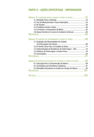 PARTE II - AÇÕES ESPECÍFICAS - ENFERMAGEM
Unidade 4 vulnerabilidades ligadas à saúde do idoso....................53
4.1 Atividade Física e Nutrição............................................................ 53
4.2 Uso de Medicamentos e Suas Implicações.................................... 54
4.3 As Quedas .................................................................................... 56
4.4 A Violência Contra o Idoso............................................................. 58
4.5 A Finitude e a Perspectiva da Morte.
.............................................. 62
4.6 Idosos Vivendo em Locais de Cuidados Contínuos......................... 64
Referências..........................................................................66
Unidade 5 cuidados de enfermagem à saúde do idoso....................69
5.1 Avaliação das Necessidades de Cuidado
de Enfermagem dos Idosos........................................................... 69
5.2 A Família Como Foco no Cuidado ao Idoso.
.................................... 71
5.3 Sistematização da Assistência de Enfermagem - SAE.
................... 74
5.4 Histórico de Enfermagem e Exame Físico...................................... 78
5.5 Imunizações.
................................................................................. 84
Referências..........................................................................87
Unidade 6 práticas educativas na atenção à saúde do idoso...........89
6.1 Educação Para a Compreensão da Velhice.................................... 89
6.2 Orientações aos Familiares Cuidadores......................................... 91
6.3 Atividades Educativas em Saúde em Grupos de Idosos.................. 95
Referências........................................................................101
Autores.
............................................................................102
 