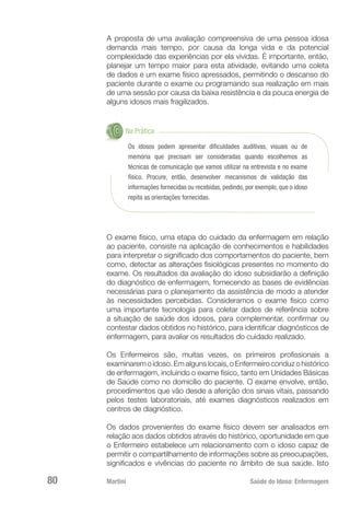 Martini 	 Saúde do Idoso: Enfermagem
80
A proposta de uma avaliação compreensiva de uma pessoa idosa
demanda mais tempo, por causa da longa vida e da potencial
complexidade das experiências por ela vividas. É importante, então,
planejar um tempo maior para esta atividade, evitando uma coleta
de dados e um exame físico apressados, permitindo o descanso do
paciente durante o exame ou programando sua realização em mais
de uma sessão por causa da baixa resistência e da pouca energia de
alguns idosos mais fragilizados.
Na Prática
Os idosos podem apresentar dificuldades auditivas, visuais ou de
memória que precisam ser consideradas quando escolhemos as
técnicas de comunicação que vamos utilizar na entrevista e no exame
físico. Procure, então, desenvolver mecanismos de validação das
informações fornecidas ou recebidas, pedindo, por exemplo, que o idoso
repita as orientações fornecidas.
O exame físico, uma etapa do cuidado da enfermagem em relação
ao paciente, consiste na aplicação de conhecimentos e habilidades
para interpretar o significado dos comportamentos do paciente, bem
como, detectar as alterações fisiológicas presentes no momento do
exame. Os resultados da avaliação do idoso subsidiarão a definição
do diagnóstico de enfermagem, fornecendo as bases de evidências
necessárias para o planejamento da assistência de modo a atender
às necessidades percebidas. Consideramos o exame físico como
uma importante tecnologia para coletar dados de referência sobre
a situação de saúde dos idosos, para complementar, confirmar ou
contestar dados obtidos no histórico, para identificar diagnósticos de
enfermagem, para avaliar os resultados do cuidado realizado.
Os Enfermeiros são, muitas vezes, os primeiros profissionais a
examinarem o idoso. Em alguns locais, o Enfermeiro conduz o histórico
de enfermagem, incluindo o exame físico, tanto em Unidades Básicas
de Saúde como no domicílio do paciente. O exame envolve, então,
procedimentos que vão desde a aferição dos sinais vitais, passando
pelos testes laboratoriais, até exames diagnósticos realizados em
centros de diagnóstico.
Os dados provenientes do exame físico devem ser analisados em
relação aos dados obtidos através do histórico, oportunidade em que
o Enfermeiro estabelece um relacionamento com o idoso capaz de
permitir o compartilhamento de informações sobre as preocupações,
significados e vivências do paciente no âmbito de sua saúde. Isto
 