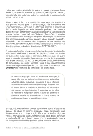 Unidade 5 - Cuidados de Enfermagem à Saúde do Idoso 81
indica que coletar a história de saúde e realizar um exame físico
requer competências, habilidades, paciência, dedicação e precisão,
com atenção aos detalhes, ambiente organizado e capacidade de
pensar criticamente.
Assim, o exame físico e o histórico de enfermagem se constituem
nos passos iniciais para a Sistematização da Assistência de
Enfermagem (SAE). Com eles o Enfermeiro aprende a agrupar os
dados mais importantes estabelecendo padrões que revelam
diagnósticos de enfermagem atuais ou expressam a vulnerabilidade
ou risco para um problema futuro. Todas as informações compiladas
ajudam o enfermeiro na seleção do tipo de intervenção, na detecção
das necessidades de cuidados daquele idoso, naquele momento,
permitindo o monitoramento dos progressos e sua resposta ao
tratamento, como também, fornecendo parâmetros para a reavaliação
dos diagnósticos e do plano de cuidados (MARTINI, 2007).
A herança cultural de uma pessoa influenciará seu comportamento,
definindo os modos como assume, por exemplo, a responsabilidade
por sua saúde e sua percepção sobre quando buscar ajuda e a quem
recorrer quando necessário. Suas crenças acerca do processo de
viver e ser saudável, do uso de terapias alternativas, seus hábitos
de alimentação, de sono, atividade física e seu relacionamento
familiar são alguns dos aspectos que devem ser considerados pelo
Enfermeiro no momento da entrevista e do exame físico.
Do mesmo modo que para outros procedimentos de enfermagem, o
exame físico deve ser realizado levando-se em conta a diversidade
cultural dos idosos. Destacamos a importância de que o Enfermeiro
deva estar culturalmente consciente das diferenças existentes, sem,
no entanto, permitir a expressão de estereótipos ou discriminação
dos mesmos em decorrência disso. A perspectiva que se coloca
de reconhecer a multiplicidade cultural é aquela que possibilita ao
profissional respeitar as individualidades e fornecer cuidados de
qualidade e que atendam às necessidades dos idosos.
Em resumo, o Enfermeiro precisa permanecer calmo e atento às
reações do idoso ao exame: expressão facial, movimentos que
demonstrem medo ou preocupação. Pode ser necessária, algumas
vezes, a interrupção do exame, verificando se o idoso deseja continuar
ou prefere fazê-lo em outro momento, pois os resultados tendem a
ser mais precisos quando o paciente puder cooperar e relaxar.
 