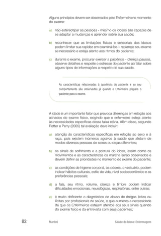 Martini 	 Saúde do Idoso: Enfermagem
82
Alguns princípios devem ser observados pelo Enfermeiro no momento
do exame:
a)	 não estereotipar as pessoas - mesmo os idosos são capazes de
se adaptar a mudanças e aprender sobre sua saúde;
b)	 reconhecer que as limitações físicas e sensoriais dos idosos
podem limitar sua rapidez em examiná-los – replaneje seu exame
se necessário e esteja atento aos ritmos do paciente;
c)	 durante o exame, procurar exercer a paciência - ofereça pausas,
observe detalhes e respeite o estresse do paciente ao falar sobre
alguns tipos de informações a respeito de sua saúde.
As características relacionadas à aparência do paciente e ao seu
comportamento são observadas já quando o Enfermeiro prepara o
paciente para o exame.
A idade é um importante fator que provoca diferenças em relação aos
achados do exame físico, exigindo que o enfermeiro esteja atento
às necessidades específicas dessa faixa etária. Além disso, segundo
Potter e Perry (2005) tal avaliação deve incluir:
a)	 atenção às características específicas em relação ao sexo e à
raça, pois existem inúmeros agravos à saúde que afetam de
modos diversos pessoas de sexos ou raças diferentes;
b)	 os sinais de sofrimento e a postura do idoso, assim como os
movimentos e as características da marcha serão observados e
devem definir as prioridades no momento do exame do paciente;
c)	 as condições de higiene corporal, os odores, o vestuário, podem
indicar hábitos culturais, estilo de vida, nível socioeconômico e as
preferências pessoais;
d)	 a fala, seu ritmo, volume, clareza e timbre podem indicar
dificuldades emocionais, neurológicas, respiratórias, entre outras;
e)	 é muito deficiente o diagnóstico de abuso de drogas lícitas ou
ilícitas por profissionais de saúde, o que aumenta a necessidade
de que os Enfermeiros estejam atentos aos seus sinais quando
do exame físico e da entrevista com seus pacientes;
 