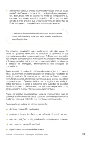 Unidade 5 - Cuidados de Enfermagem à Saúde do Idoso 83
f)	 ao examinar idosos, é preciso estarmos atentos aos sinais de abuso
ou violência. Procure observar sinais como lesões físicas, negligência
(ex. desnutrição, falta de asseio) ou medo do companheiro ou
cuidador. Nos casos suspeitos, examine o idoso em ambiente
privado. É mais provável que uma pessoa vítima de abuso fale ao
Enfermeiro quando o suspeito de abusá-la esteja ausente.
O adequado acompanhamento dos conteúdos aqui propostos depende
de que você disponibilize tempo para revisar aspectos específicos do
exame físico do idoso.
Os aspectos ressaltados aqui, certamente, não dão conta de
todas as questões envolvidas na avaliação da aparência e dos
comportamentos dos idosos examinados. O Enfermeiro, à medida
que adquire competências e habilidades na avaliação das pessoas
sob seus cuidados, vai aprimorando sua capacidade de observar
e detectar as alterações, diferenciando-as das situações de
normalidade.
Após a coleta de dados do histórico de enfermagem e do exame
físico, o Enfermeiro precisará registrar com precisão os resultados da
avaliação realizada. Normalmente, as Unidades de Saúde possuem
formulários próprios, eletrônicos ou manuais, para facilitar esta etapa
do procedimento. Deve-se verificar se os registros da avaliação
estão completos e claros o suficiente para subsidiar as decisões
relacionadas com o planejamento dos cuidados ao paciente ou se
será necessário buscar informações complementares.
Numa perspectiva interdisciplinar, torna-se imprescindível que se
conheça as condições de saúde bucal do idoso de quem estamos
cuidando, visando à detecção dos problemas precocemente.
Recomenda-se verificar se o idoso apresenta:
a)	 dentes e onde estão localizados;
b)	 próteses e de que tipo (fixas ou removíveis) e há quanto tempo;
c)	 em que condições de integridade estão estes dentes e próteses;
d)	 a mucosa da boca está saudável;
e)	 regularmente sensação de boca seca.
 