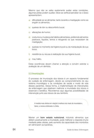 Martini 	 Saúde do Idoso: Enfermagem
84
Mesmo que não se saiba exatamente avaliar estas condições,
algumas pistas podem auxiliar. Deve-se verificar/perceber se o idoso
apresenta/tem:
a)	 dificuldade ao se alimentar, tanto durante a mastigação como ao
engolir os alimentos;
b)	 queixas de dor ou desconforto bucal;
c)	 alterações de humor;
d)	 costumeoumudançadehábitosalimentares,preferindoalimentos
pastosos, líquidos, tenros e refugando os que necessitam de
mastigação;
e)	 queixas no momento da higiene bucal ou da manipulação da sua
boca;
f)	 resistência ou recusa à realização da sua higiene bucal;
g)	 mau hálito.
Estas ocorrências devem chamar a atenção e convém solicitar a
avaliação de um dentista.
5.5 Imunizações
O processo de imunização dos idosos é um aspecto fundamental
do cuidado de enfermagem, devido ao comprometimento do seu
sistema imunológico e às condições de saúde e modo de vida
desses pacientes. Dessa forma, a implementação de intervenções
de enfermagem que objetivem melhorar a imunidade dos idosos é
essencial e benéfica. Recordemos aqui algumas possibilidades de
intervenção junto aos idosos de seu território.
A medida mais efetiva em relação à melhora nos níveis de imunidade e,
talvez, a menos enfatizada é a Dieta.
Manter um bom estado nutricional, incluindo alimentos que
afetem positivamente a imunidade, pode melhorar a resposta imune
mediada pelas células, pelo aumento da capacidade dos monócitos
em eliminarem as bactérias.
 