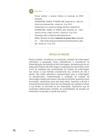 Martini 	 Saúde do Idoso: Enfermagem
86
Saiba Mais
Procure conhecer o processo histórico de construção da CIPE®
acessando:
INTERNATIONAL COUNCIL OF NURSES (ICN). Disponível em: <http://icn.
ch/bib-icnp-references.htm>. Acesso em: 14 jul. 2010.
Complemente com o estudo do Catálogo eletrônico, disponível em:
INTERNATIONAL COUNCIL OF NURSES (ICN). Disponível em: <http://
www.icn.ch/icnp_v1book_ch4.htm>. Acesso em: 14 jul. 2010.
Informações sobre a Caderneta estão disponíveis em:
BRASIL. Ministério da Saúde. Caderneta de pessoa idosa. Disponível
em: <http://portal.saude.gov.br/portal/arquivos/pdf/caderneta_idoso.
pdf>. Acesso em: 14 jul. 2010.
SÍNTESE DA UNIDADE
Nesta Unidade, recordamos os principais cuidados de enfermagem
orientados à população idosa. Ressaltamos a importância da
Sistematização da Assistência de Enfermagem, da elaboração de um
adequado histórico de enfermagem e realização de exame físico, bem
como da avaliação das necessidades de cuidado de enfermagem
dos idosos e suas famílias considerando seu contexto de vida e
saúde. São todos elementos imprescindíveis para a enfermagem
no planejamento, implementação e avaliação do cuidado de
enfermagem dirigido aos idosos. Abordamos também questões sobre
imunização, específicas para esta faixa etária. Aspectos culturais e
socioeconômicos fazem parte da concretização do cuidado ao idoso
e sua família, no domicílio ou em instituições. Esperamos que os
conteúdos selecionados ampliem as possibilidades de atuação do
Enfermeiro na atenção à saúde dos idosos.
 