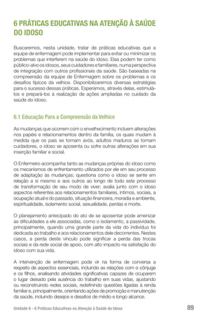 Unidade 6 - 6 Práticas Educativas na Atenção à Saúde do Idoso 89
6 PRÁTICAS EDUCATIVAS NA ATENÇÃO À SAÚDE
DO IDOSO
Buscaremos, nesta unidade, tratar de práticas educativas que a
equipe de enfermagem pode implementar para evitar ou minimizar os
problemas que interferem na saúde do idoso. Elas podem ter como
público-alvoosidosos,seuscuidadoresefamiliares,numaperspectiva
de integração com outros profissionais da saúde. São baseadas na
compreensão da equipe de Enfermagem sobre os problemas e os
desafios típicos da velhice. Disponibilizaremos diversas estratégias
para o sucesso dessas práticas. Esperamos, através delas, estimulá-
los e prepará-los à realização de ações ampliadas no cuidado da
saúde do idoso.
6.1 Educação Para a Compreensão da Velhice
As mudanças que ocorrem com o envelhecimento incluem alterações
nos papéis e relacionamentos dentro da família, os quais mudam à
medida que os pais se tornam avós, adultos maduros se tornam
cuidadores, o idoso se aposenta ou sofre outras alterações em sua
inserção familiar e social.
O Enfermeiro acompanha tanto as mudanças próprias do idoso como
os mecanismos de enfrentamento utilizados por ele em seu processo
de adaptação às mudanças; questiona como o idoso se sente em
relação a si mesmo e aos outros ao longo de todo este processo
de transformação de seu modo de viver; avalia junto com o idoso
aspectos referentes aos relacionamentos familiares, íntimos, sociais, a
ocupação atual e do passado, situação financeira, moradia e ambiente,
espiritualidade, isolamento social, sexualidade, perdas e morte.
O planejamento antecipado do ato de se aposentar pode amenizar
as dificuldades a ele associadas, como o isolamento, a passividade,
principalmente, quando uma grande parte da vida do indivíduo foi
dedicada ao trabalho e aos relacionamentos dele decorrentes. Nestes
casos, a perda deste vínculo pode significar a perda das trocas
sociais e da rede social de apoio, com alto impacto na satisfação do
idoso com sua vida.
A intervenção de enfermagem pode vir na forma de conversa a
respeito de aspectos essenciais, incluindo as relações com o cônjuge
e os filhos, analisando atividades significativas capazes de ocuparem
o lugar deixado pela ausência do trabalho em suas vidas, ajustando
ou reconstruindo redes sociais, redefinindo questões ligadas à renda
familiar e, principalmente, orientando ações de promoção e manutenção
da saúde, incluindo desejos e desafios de médio e longo alcance.
 