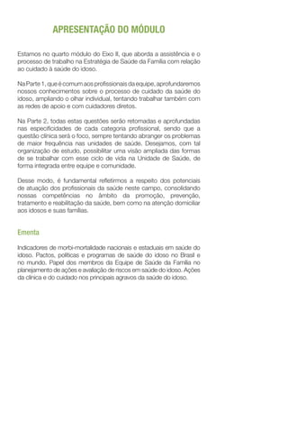 APRESENTAÇÃO DO MÓDULO
Estamos no quarto módulo do Eixo II, que aborda a assistência e o
processo de trabalho na Estratégia de Saúde da Família com relação
ao cuidado à saúde do idoso.
Na Parte 1, que é comum aos profissionais da equipe, aprofundaremos
nossos conhecimentos sobre o processo de cuidado da saúde do
idoso, ampliando o olhar individual, tentando trabalhar também com
as redes de apoio e com cuidadores diretos.
Na Parte 2, todas estas questões serão retomadas e aprofundadas
nas especificidades de cada categoria profissional, sendo que a
questão clínica será o foco, sempre tentando abranger os problemas
de maior frequência nas unidades de saúde. Desejamos, com tal
organização de estudo, possibilitar uma visão ampliada das formas
de se trabalhar com esse ciclo de vida na Unidade de Saúde, de
forma integrada entre equipe e comunidade.
Desse modo, é fundamental refletirmos a respeito dos potenciais
de atuação dos profissionais da saúde neste campo, consolidando
nossas competências no âmbito da promoção, prevenção,
tratamento e reabilitação da saúde, bem como na atenção domiciliar
aos idosos e suas famílias.
Ementa
Indicadores de morbi-mortalidade nacionais e estaduais em saúde do
idoso. Pactos, políticas e programas de saúde do idoso no Brasil e
no mundo. Papel dos membros da Equipe de Saúde da Família no
planejamento de ações e avaliação de riscos em saúde do idoso. Ações
da clínica e do cuidado nos principais agravos da saúde do idoso.
 