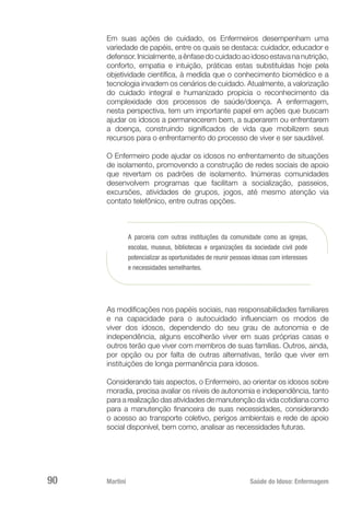 Martini 	 Saúde do Idoso: Enfermagem
90
Em suas ações de cuidado, os Enfermeiros desempenham uma
variedade de papéis, entre os quais se destaca: cuidador, educador e
defensor.Inicialmente,aênfasedocuidadoaoidosoestavananutrição,
conforto, empatia e intuição, práticas estas substituídas hoje pela
objetividade científica, à medida que o conhecimento biomédico e a
tecnologia invadem os cenários de cuidado. Atualmente, a valorização
do cuidado integral e humanizado propicia o reconhecimento da
complexidade dos processos de saúde/doença. A enfermagem,
nesta perspectiva, tem um importante papel em ações que buscam
ajudar os idosos a permanecerem bem, a superarem ou enfrentarem
a doença, construindo significados de vida que mobilizem seus
recursos para o enfrentamento do processo de viver e ser saudável.
O Enfermeiro pode ajudar os idosos no enfrentamento de situações
de isolamento, promovendo a construção de redes sociais de apoio
que revertam os padrões de isolamento. Inúmeras comunidades
desenvolvem programas que facilitam a socialização, passeios,
excursões, atividades de grupos, jogos, até mesmo atenção via
contato telefônico, entre outras opções.
A parceria com outras instituições da comunidade como as igrejas,
escolas, museus, bibliotecas e organizações da sociedade civil pode
potencializar as oportunidades de reunir pessoas idosas com interesses
e necessidades semelhantes.
As modificações nos papéis sociais, nas responsabilidades familiares
e na capacidade para o autocuidado influenciam os modos de
viver dos idosos, dependendo do seu grau de autonomia e de
independência, alguns escolherão viver em suas próprias casas e
outros terão que viver com membros de suas famílias. Outros, ainda,
por opção ou por falta de outras alternativas, terão que viver em
instituições de longa permanência para idosos.
Considerando tais aspectos, o Enfermeiro, ao orientar os idosos sobre
moradia, precisa avaliar os níveis de autonomia e independência, tanto
para a realização das atividades de manutenção da vida cotidiana como
para a manutenção financeira de suas necessidades, considerando
o acesso ao transporte coletivo, perigos ambientais e rede de apoio
social disponível, bem como, analisar as necessidades futuras.
 