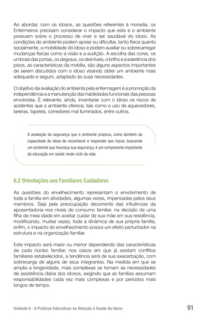 Unidade 6 - 6 Práticas Educativas na Atenção à Saúde do Idoso 91
Ao abordar, com os idosos, as questões referentes à moradia, os
Enfermeiros precisam considerar o impacto que esta e o ambiente
possuem sobre o processo de viver e ser saudável do idoso. As
condições do ambiente podem apoiar ou dificultar, tanto física quanto
socialmente, a mobilidade do idoso e podem auxiliar ou sobrecarregar
mudanças físicas como a visão e a audição. A escolha das cores, os
umbrais das portas, os degraus, os desníveis, o brilho e a aderência dos
pisos, as características da mobília, são alguns aspectos importantes
de serem discutidos com o idoso visando obter um ambiente mais
adequado e seguro, adaptado às suas necessidades.
O objetivo da avaliação do ambiente pela enfermagem é a promoção da
independência e a manutenção das habilidades funcionais das pessoas
envolvidas. É relevante, ainda, inventariar com o idoso os riscos de
acidentes que o ambiente oferece, tais como o uso de aquecedores,
lareiras, tapetes, corredores mal iluminados, entre outros.
A avaliação da segurança que o ambiente propicia, como também da
capacidade do idoso de reconhecer e responder aos riscos, buscando
um ambiente que favoreça sua segurança, é um componente importante
da educação em saúde neste ciclo da vida.
6.2 Orientações aos Familiares Cuidadores
As questões do envelhecimento representam o envolvimento de
toda a família em atividades, algumas vezes, impensadas pelos seus
membros. Seja pela preocupação decorrente das influências da
aposentadoria nos níveis de consumo familiar, na decisão de uma
filha de meia idade em aceitar cuidar de sua mãe em sua residência,
modificando, muitas vezes, toda a dinâmica de sua própria família,
enfim, o impacto do envelhecimento possui um efeito perturbador na
estrutura e na organização familiar.
Este impacto será maior ou menor dependendo das características
de cada núcleo familiar, nos casos em que já existam conflitos
familiares estabelecidos, a tendência será de sua exacerbação, com
sobrecarga de alguns de seus integrantes. Na medida em que se
amplia a longevidade, mais complexas se tornam as necessidades
de assistência diária dos idosos, exigindo que as famílias assumam
responsabilidades cada vez mais complexas e por períodos mais
longos de tempo.
 