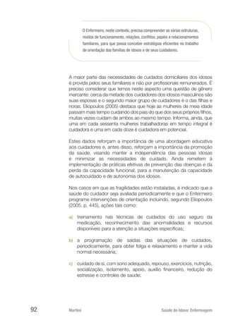 Martini 	 Saúde do Idoso: Enfermagem
92
O Enfermeiro, neste contexto, precisa compreender as várias estruturas,
modos de funcionamento, relações, conflitos, papéis e relacionamentos
familiares, para que possa conceber estratégias eficientes no trabalho
de orientação das famílias de idosos e de seus cuidadores.
A maior parte das necessidades de cuidados domiciliares dos idosos
é provida pelos seus familiares e não por profissionais remunerados. É
preciso considerar que temos neste aspecto uma questão de gênero
marcante: cerca da metade dos cuidadores dos idosos masculinos são
suas esposas e o segundo maior grupo de cuidadores é o das filhas e
noras. Eliopoulos (2005) destaca que hoje as mulheres de meia idade
passam mais tempo cuidando dos pais do que dos seus próprios filhos,
muitas vezes cuidam de ambos ao mesmo tempo. Informa, ainda, que
uma em cada sessenta mulheres trabalhadoras em tempo integral é
cuidadora e uma em cada doze é cuidadora em potencial.
Estes dados reforçam a importância de uma abordagem educativa
aos cuidadores e, antes disso, reforçam a importância da promoção
da saúde, visando manter a independência das pessoas idosas
e minimizar as necessidades de cuidado. Ainda remetem à
implementação de práticas efetivas de prevenção das doenças e da
perda da capacidade funcional, para a manutenção da capacidade
de autocuidado e de autonomia dos idosos.
Nos casos em que as fragilidades estão instaladas, é indicado que a
saúde do cuidador seja avaliada periodicamente e que o Enfermeiro
programe intervenções de orientação incluindo, segundo Eliopoulos
(2005, p. 445), ações tais como:
a)	 treinamento nas técnicas de cuidados do uso seguro da
medicação, reconhecimento das anormalidades e recursos
disponíveis para a atenção a situações específicas;
b)	 a programação de saídas das situações de cuidados,
periodicamente, para obter folga e relaxamento e manter a vida
normal necessária;
c)	 cuidado de si, com sono adequado, repouso, exercícios, nutrição,
socialização, isolamento, apoio, auxílio financeiro, redução do
estresse e controles de saúde;
 