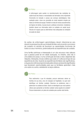 Martini 	 Saúde do Idoso: Enfermagem
94
Na Prática
A enfermagem pode auxiliar no reconhecimento das condições de
saúde bucal dos idosos e necessidades daí derivadas como importante
ferramenta de inclusão e acesso aos serviços odontológicos. Esta
avaliação pode e deve ser procedida de modo bastante simples por
todos os membros da equipe.Também se trata de revisar procedimentos
de higiene de dentes, mucosa bucal e próteses removíveis. Cuidadores
também devem ser informados sobre os cuidados em saúde bucal.
Discuta em equipe quais as alternativas mais adequadas às condições
de saúde do idoso!
As ações de enfermagem gerontológica devem direcionar-se aos
idososnaperspectivadesuaunidadefamiliar,estruturandooprocesso
de cuidado no sentido de favorecer as capacidades funcionais de
todos os seus membros, potencializando as experiências de cuidado.
Uma família carinhosa e interessada é um dos recursos mais valiosos
que a pessoa pode ter em idade avançada, no entanto, esta não é
uma dádiva do acaso, é uma construção de toda a vida e depende das
relações, interações, trocas e afetos que cada um cultiva ao longo de sua
experiência de vida. Quando as experiências familiares são significativas,
a riqueza da vivência proporcionada pelos idosos acrescenta significados
que favorecem oportunidades para que os familiares aprendam mais
uns sobre os outros, estreitando os laços afetivos.
Na Prática
Para sedimentar o que foi estudado, procure selecionar, dentre as
famílias de sua área, uma em situação de fragilidade, na qual você
identifique um familiar cuidador. Descreva os problemas reais e
potenciais no cuidado do idoso. Quais as abordagens que você poderia
utilizar para apresentar ao familiar cuidador outras opções de cuidado?
Procure desenvolver um plano de cuidados para auxiliar esta família.
 
